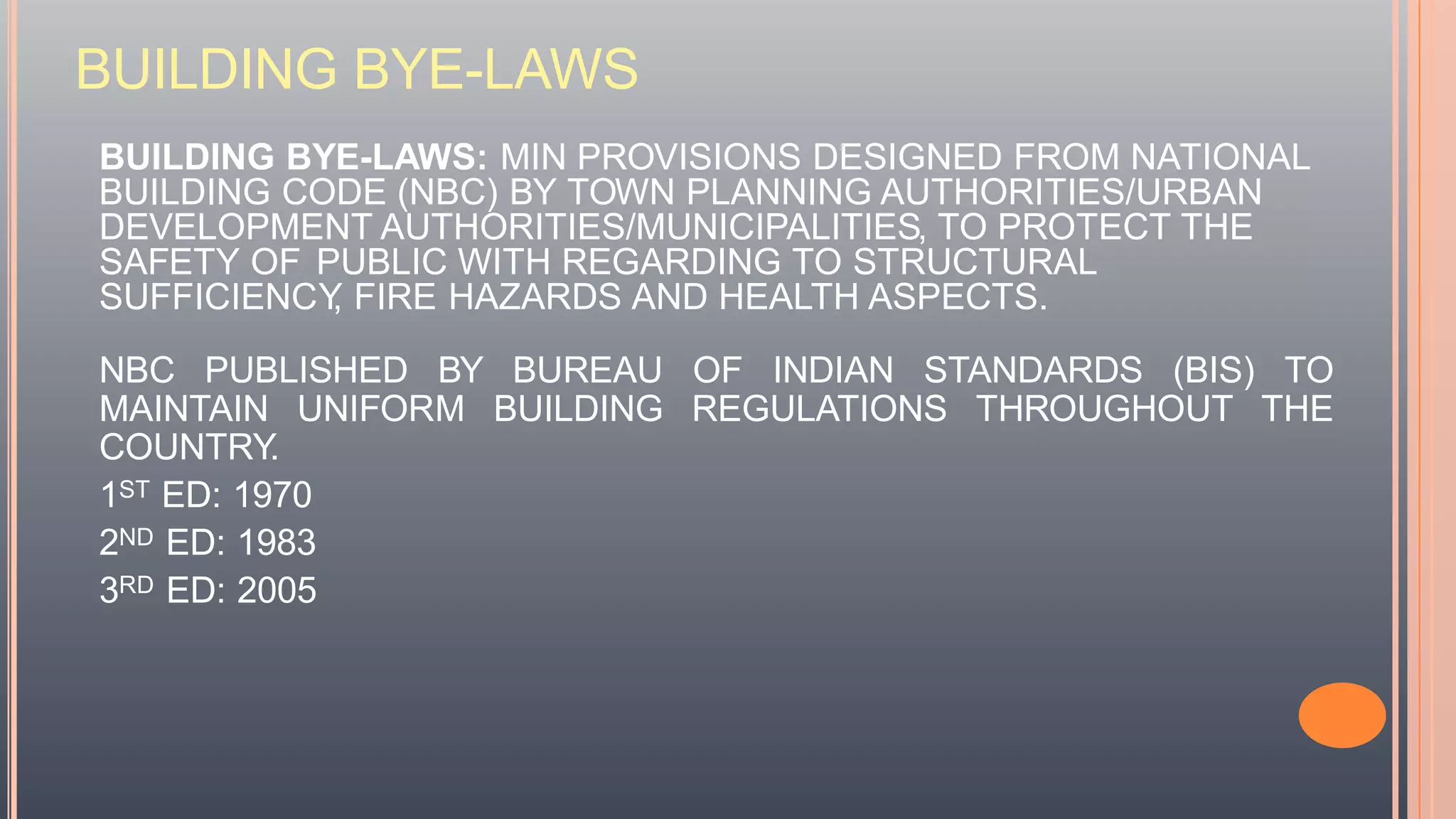 BUILDING BYE-LAWS
BUILDING BYE-LAWS: MIN PROVISIONS DESIGNED FROM NATIONAL
BUILDING CODE (NBC) BY TOWN PLANNING AUTHORITIES/URBAN
DEVELOPMENT AUTHORITIES/MUNICIPALITIES, TO PROTECT THE
SAFETY OF PUBLIC WITH REGARDING TO STRUCTURAL
SUFFICIENCY, FIRE HAZARDS AND HEALTH ASPECTS.
NBC PUBLISHED BY BUREAU OF INDIAN STANDARDS (BIS) TO
MAINTAIN UNIFORM BUILDING REGULATIONS THROUGHOUT THE
COUNTRY.
1ST ED: 1970
2ND ED: 1983
3RD ED: 2005
 