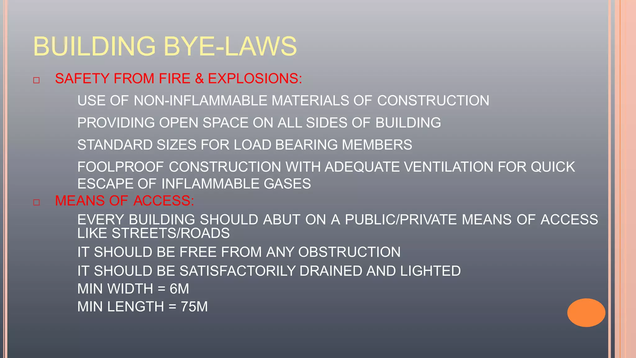 BUILDING BYE-LAWS
 SAFETY FROM FIRE & EXPLOSIONS:
USE OF NON-INFLAMMABLE MATERIALS OF CONSTRUCTION
PROVIDING OPEN SPACE ON ALL SIDES OF BUILDING
STANDARD SIZES FOR LOAD BEARING MEMBERS
FOOLPROOF CONSTRUCTION WITH ADEQUATE VENTILATION FOR QUICK
ESCAPE OF INFLAMMABLE GASES
 MEANS OF ACCESS:
EVERY BUILDING SHOULD ABUT ON A PUBLIC/PRIVATE MEANS OF ACCESS
LIKE STREETS/ROADS
IT SHOULD BE FREE FROM ANY OBSTRUCTION
IT SHOULD BE SATISFACTORILY DRAINED AND LIGHTED
MIN WIDTH = 6M
MIN LENGTH = 75M
 