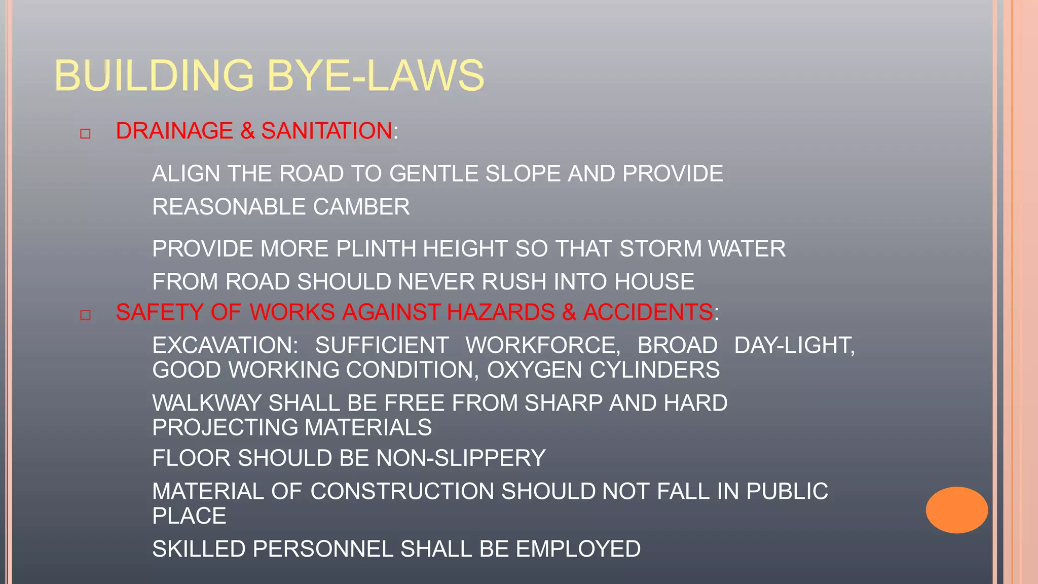 BUILDING BYE-LAWS
 DRAINAGE & SANITATION:
ALIGN THE ROAD TO GENTLE SLOPE AND PROVIDE
REASONABLE CAMBER
PROVIDE MORE PLINTH HEIGHT SO THAT STORM WATER
FROM ROAD SHOULD NEVER RUSH INTO HOUSE
 SAFETY OF WORKS AGAINST HAZARDS & ACCIDENTS:
EXCAVATION: SUFFICIENT WORKFORCE, BROAD DAY-LIGHT,
GOOD WORKING CONDITION, OXYGEN CYLINDERS
WALKWAY SHALL BE FREE FROM SHARP AND HARD
PROJECTING MATERIALS
FLOOR SHOULD BE NON-SLIPPERY
MATERIAL OF CONSTRUCTION SHOULD NOT FALL IN PUBLIC
PLACE
SKILLED PERSONNEL SHALL BE EMPLOYED
 