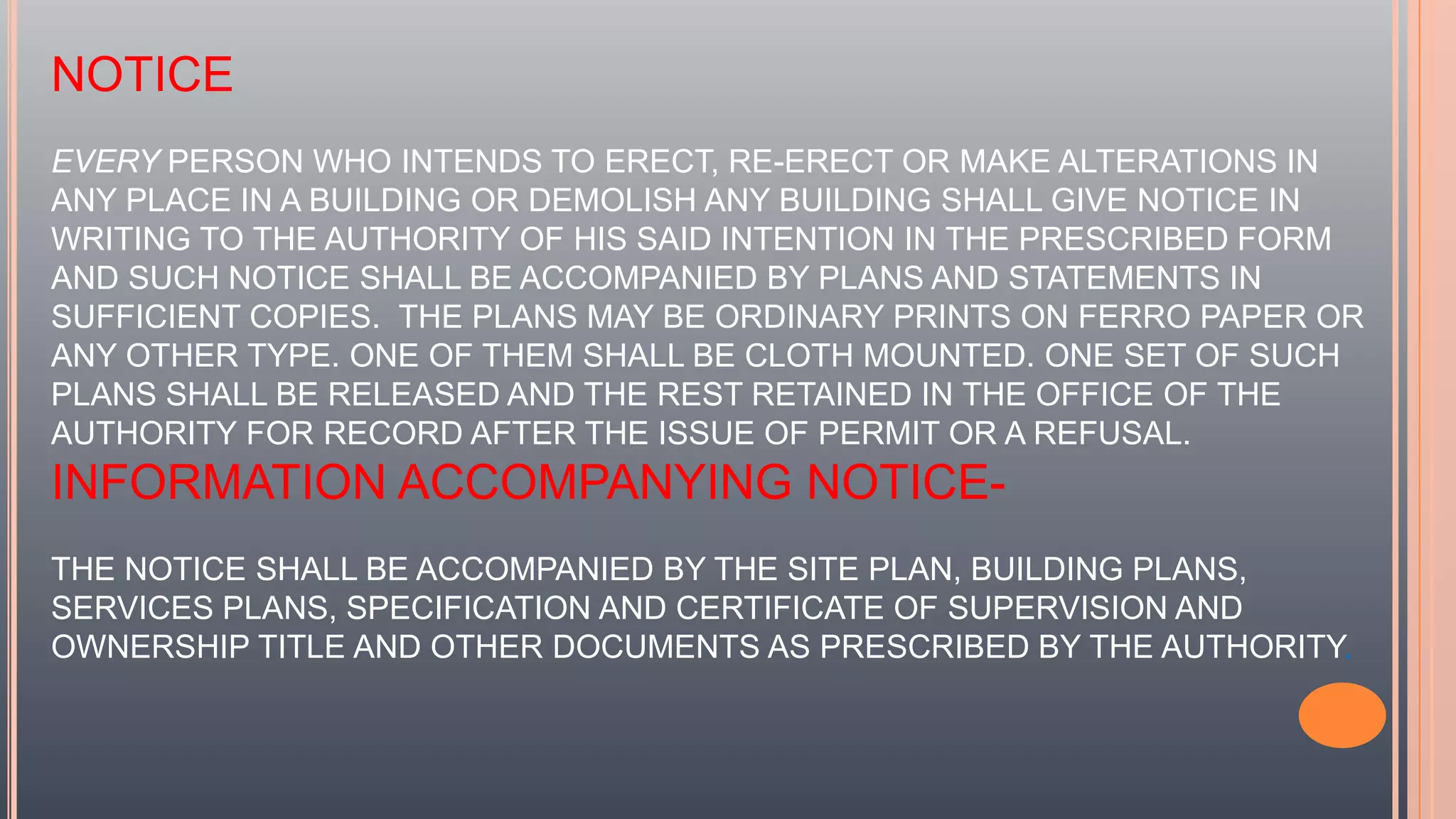 NOTICE
EVERY PERSON WHO INTENDS TO ERECT, RE-ERECT OR MAKE ALTERATIONS IN
ANY PLACE IN A BUILDING OR DEMOLISH ANY BUILDING SHALL GIVE NOTICE IN
WRITING TO THE AUTHORITY OF HIS SAID INTENTION IN THE PRESCRIBED FORM
AND SUCH NOTICE SHALL BE ACCOMPANIED BY PLANS AND STATEMENTS IN
SUFFICIENT COPIES. THE PLANS MAY BE ORDINARY PRINTS ON FERRO PAPER OR
ANY OTHER TYPE. ONE OF THEM SHALL BE CLOTH MOUNTED. ONE SET OF SUCH
PLANS SHALL BE RELEASED AND THE REST RETAINED IN THE OFFICE OF THE
AUTHORITY FOR RECORD AFTER THE ISSUE OF PERMIT OR A REFUSAL.
INFORMATION ACCOMPANYING NOTICE-
THE NOTICE SHALL BE ACCOMPANIED BY THE SITE PLAN, BUILDING PLANS,
SERVICES PLANS, SPECIFICATION AND CERTIFICATE OF SUPERVISION AND
OWNERSHIP TITLE AND OTHER DOCUMENTS AS PRESCRIBED BY THE AUTHORITY.
 