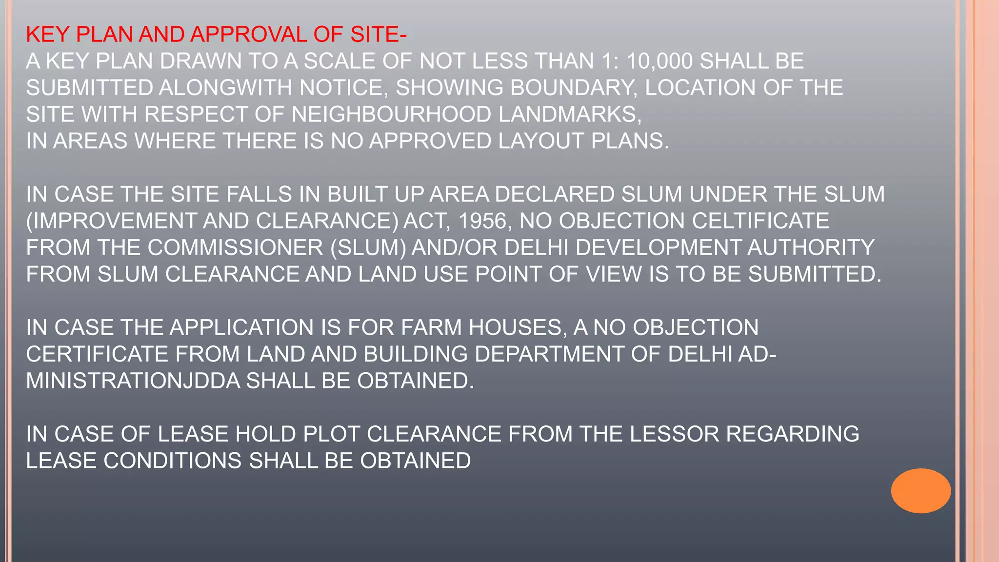 KEY PLAN AND APPROVAL OF SITE-
A KEY PLAN DRAWN TO A SCALE OF NOT LESS THAN 1: 10,000 SHALL BE
SUBMITTED ALONGWITH NOTICE, SHOWING BOUNDARY, LOCATION OF THE
SITE WITH RESPECT OF NEIGHBOURHOOD LANDMARKS,
IN AREAS WHERE THERE IS NO APPROVED LAYOUT PLANS.
IN CASE THE SITE FALLS IN BUILT UP AREA DECLARED SLUM UNDER THE SLUM
(IMPROVEMENT AND CLEARANCE) ACT, 1956, NO OBJECTION CELTIFICATE
FROM THE COMMISSIONER (SLUM) AND/OR DELHI DEVELOPMENT AUTHORITY
FROM SLUM CLEARANCE AND LAND USE POINT OF VIEW IS TO BE SUBMITTED.
IN CASE THE APPLICATION IS FOR FARM HOUSES, A NO OBJECTION
CERTIFICATE FROM LAND AND BUILDING DEPARTMENT OF DELHI AD-
MINISTRATIONJDDA SHALL BE OBTAINED.
IN CASE OF LEASE HOLD PLOT CLEARANCE FROM THE LESSOR REGARDING
LEASE CONDITIONS SHALL BE OBTAINED
 