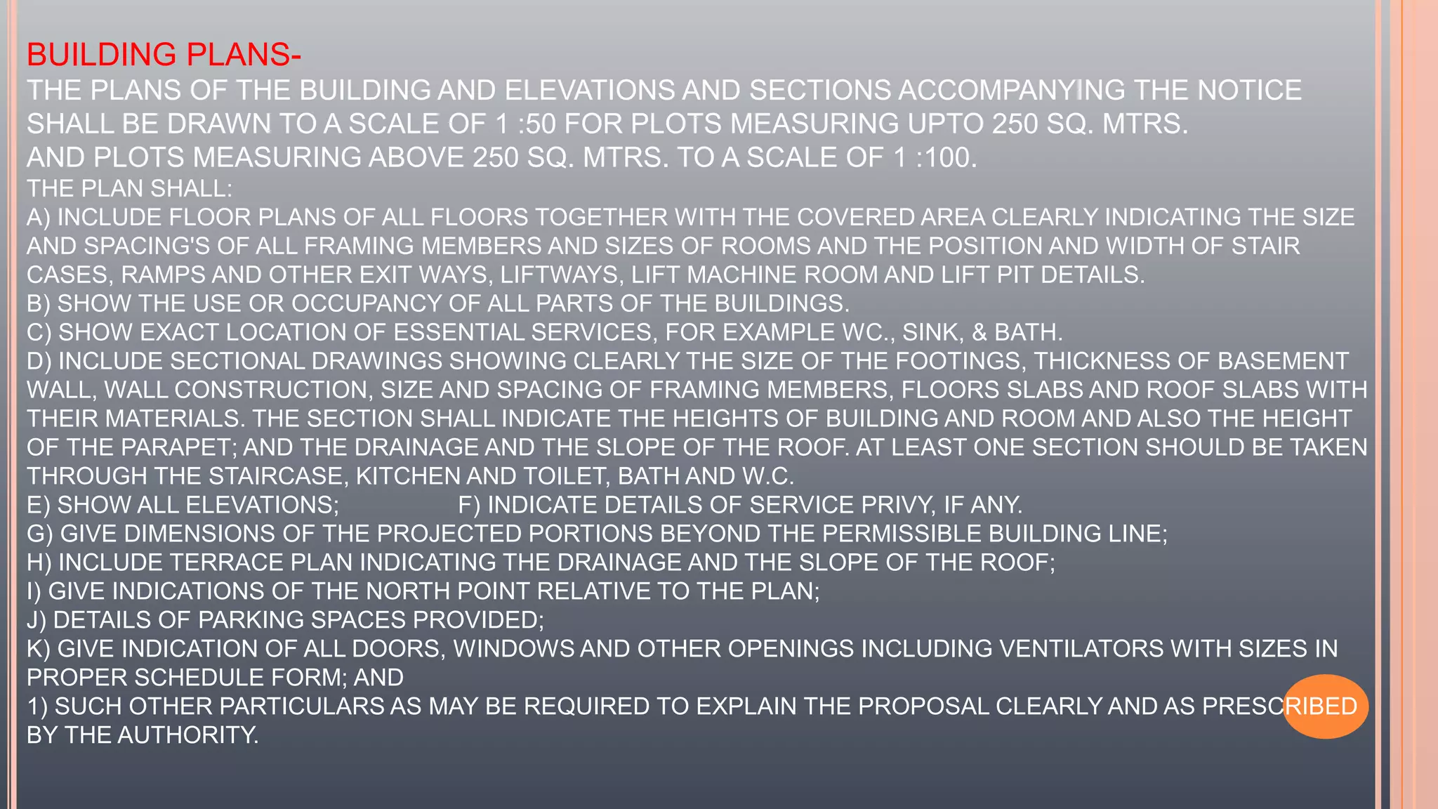BUILDING PLANS-
THE PLANS OF THE BUILDING AND ELEVATIONS AND SECTIONS ACCOMPANYING THE NOTICE
SHALL BE DRAWN TO A SCALE OF 1 :50 FOR PLOTS MEASURING UPTO 250 SQ. MTRS.
AND PLOTS MEASURING ABOVE 250 SQ. MTRS. TO A SCALE OF 1 :100.
THE PLAN SHALL:
A) INCLUDE FLOOR PLANS OF ALL FLOORS TOGETHER WITH THE COVERED AREA CLEARLY INDICATING THE SIZE
AND SPACING'S OF ALL FRAMING MEMBERS AND SIZES OF ROOMS AND THE POSITION AND WIDTH OF STAIR
CASES, RAMPS AND OTHER EXIT WAYS, LIFTWAYS, LIFT MACHINE ROOM AND LIFT PIT DETAILS.
B) SHOW THE USE OR OCCUPANCY OF ALL PARTS OF THE BUILDINGS.
C) SHOW EXACT LOCATION OF ESSENTIAL SERVICES, FOR EXAMPLE WC., SINK, & BATH.
D) INCLUDE SECTIONAL DRAWINGS SHOWING CLEARLY THE SIZE OF THE FOOTINGS, THICKNESS OF BASEMENT
WALL, WALL CONSTRUCTION, SIZE AND SPACING OF FRAMING MEMBERS, FLOORS SLABS AND ROOF SLABS WITH
THEIR MATERIALS. THE SECTION SHALL INDICATE THE HEIGHTS OF BUILDING AND ROOM AND ALSO THE HEIGHT
OF THE PARAPET; AND THE DRAINAGE AND THE SLOPE OF THE ROOF. AT LEAST ONE SECTION SHOULD BE TAKEN
THROUGH THE STAIRCASE, KITCHEN AND TOILET, BATH AND W.C.
E) SHOW ALL ELEVATIONS; F) INDICATE DETAILS OF SERVICE PRIVY, IF ANY.
G) GIVE DIMENSIONS OF THE PROJECTED PORTIONS BEYOND THE PERMISSIBLE BUILDING LINE;
H) INCLUDE TERRACE PLAN INDICATING THE DRAINAGE AND THE SLOPE OF THE ROOF;
I) GIVE INDICATIONS OF THE NORTH POINT RELATIVE TO THE PLAN;
J) DETAILS OF PARKING SPACES PROVIDED;
K) GIVE INDICATION OF ALL DOORS, WINDOWS AND OTHER OPENINGS INCLUDING VENTILATORS WITH SIZES IN
PROPER SCHEDULE FORM; AND
1) SUCH OTHER PARTICULARS AS MAY BE REQUIRED TO EXPLAIN THE PROPOSAL CLEARLY AND AS PRESCRIBED
BY THE AUTHORITY.
 
