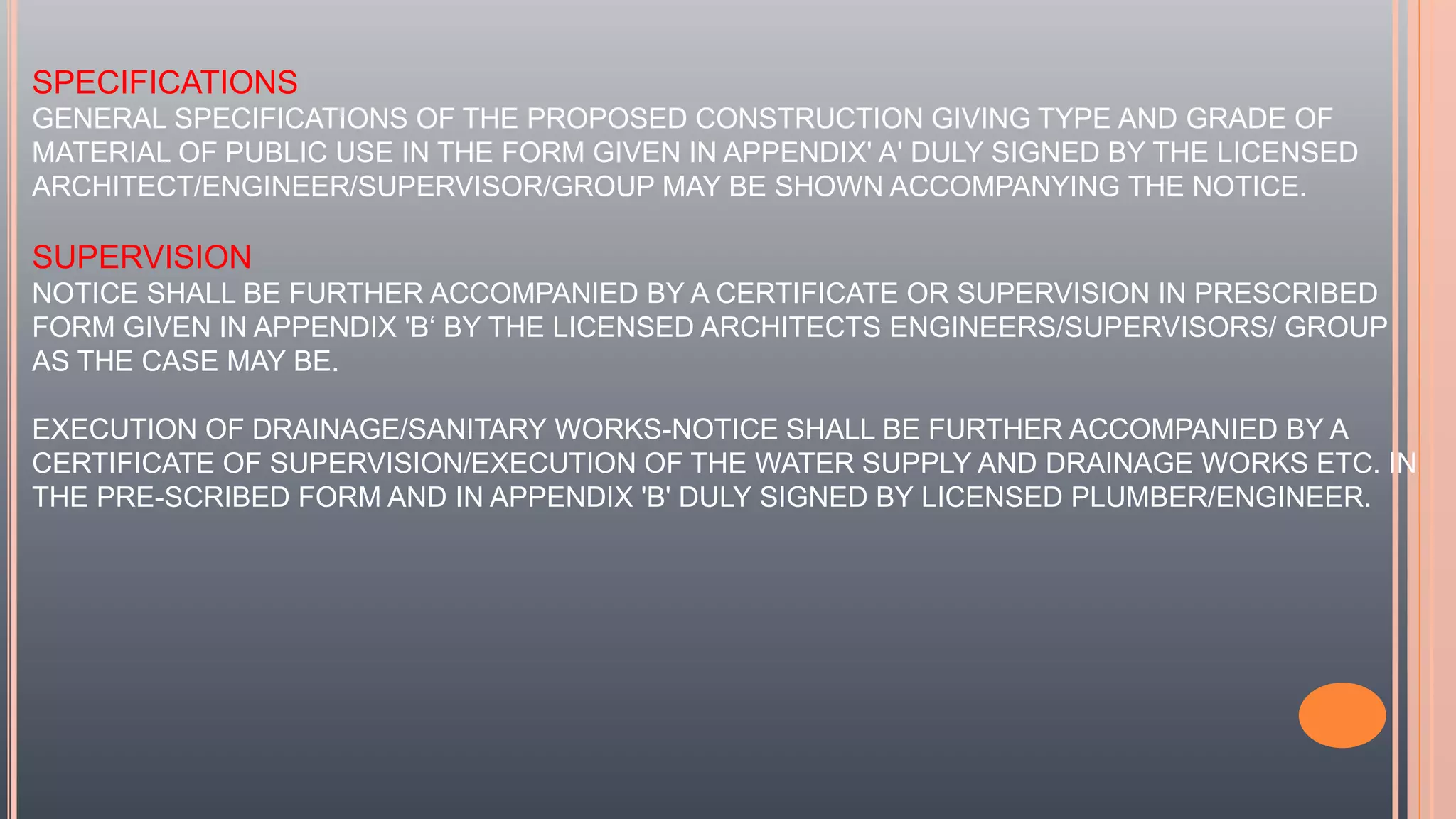 SPECIFICATIONS
GENERAL SPECIFICATIONS OF THE PROPOSED CONSTRUCTION GIVING TYPE AND GRADE OF
MATERIAL OF PUBLIC USE IN THE FORM GIVEN IN APPENDIX' A' DULY SIGNED BY THE LICENSED
ARCHITECT/ENGINEER/SUPERVISOR/GROUP MAY BE SHOWN ACCOMPANYING THE NOTICE.
SUPERVISION
NOTICE SHALL BE FURTHER ACCOMPANIED BY A CERTIFICATE OR SUPERVISION IN PRESCRIBED
FORM GIVEN IN APPENDIX 'B‘ BY THE LICENSED ARCHITECTS ENGINEERS/SUPERVISORS/ GROUP
AS THE CASE MAY BE.
EXECUTION OF DRAINAGE/SANITARY WORKS-NOTICE SHALL BE FURTHER ACCOMPANIED BY A
CERTIFICATE OF SUPERVISION/EXECUTION OF THE WATER SUPPLY AND DRAINAGE WORKS ETC. IN
THE PRE-SCRIBED FORM AND IN APPENDIX 'B' DULY SIGNED BY LICENSED PLUMBER/ENGINEER.
 