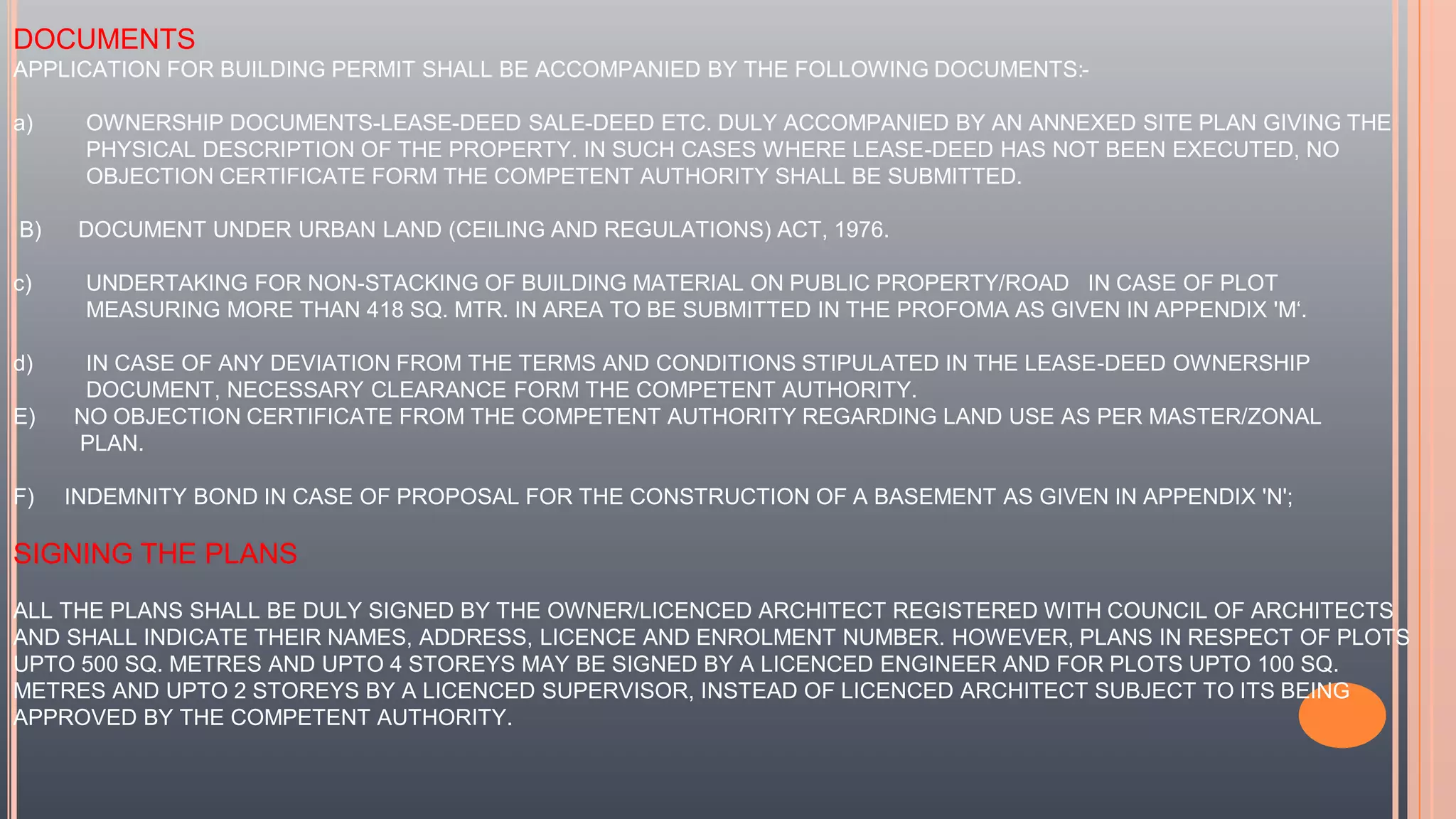 DOCUMENTS
APPLICATION FOR BUILDING PERMIT SHALL BE ACCOMPANIED BY THE FOLLOWING DOCUMENTS:-
a) OWNERSHIP DOCUMENTS-LEASE-DEED SALE-DEED ETC. DULY ACCOMPANIED BY AN ANNEXED SITE PLAN GIVING THE
PHYSICAL DESCRIPTION OF THE PROPERTY. IN SUCH CASES WHERE LEASE-DEED HAS NOT BEEN EXECUTED, NO
OBJECTION CERTIFICATE FORM THE COMPETENT AUTHORITY SHALL BE SUBMITTED.
B) DOCUMENT UNDER URBAN LAND (CEILING AND REGULATIONS) ACT, 1976.
c) UNDERTAKING FOR NON-STACKING OF BUILDING MATERIAL ON PUBLIC PROPERTY/ROAD IN CASE OF PLOT
MEASURING MORE THAN 418 SQ. MTR. IN AREA TO BE SUBMITTED IN THE PROFOMA AS GIVEN IN APPENDIX 'M‘.
d) IN CASE OF ANY DEVIATION FROM THE TERMS AND CONDITIONS STIPULATED IN THE LEASE-DEED OWNERSHIP
DOCUMENT, NECESSARY CLEARANCE FORM THE COMPETENT AUTHORITY.
E) NO OBJECTION CERTIFICATE FROM THE COMPETENT AUTHORITY REGARDING LAND USE AS PER MASTER/ZONAL
PLAN.
F) INDEMNITY BOND IN CASE OF PROPOSAL FOR THE CONSTRUCTION OF A BASEMENT AS GIVEN IN APPENDIX 'N';
SIGNING THE PLANS
ALL THE PLANS SHALL BE DULY SIGNED BY THE OWNER/LICENCED ARCHITECT REGISTERED WITH COUNCIL OF ARCHITECTS
AND SHALL INDICATE THEIR NAMES, ADDRESS, LICENCE AND ENROLMENT NUMBER. HOWEVER, PLANS IN RESPECT OF PLOTS
UPTO 500 SQ. METRES AND UPTO 4 STOREYS MAY BE SIGNED BY A LICENCED ENGINEER AND FOR PLOTS UPTO 100 SQ.
METRES AND UPTO 2 STOREYS BY A LICENCED SUPERVISOR, INSTEAD OF LICENCED ARCHITECT SUBJECT TO ITS BEING
APPROVED BY THE COMPETENT AUTHORITY.
 