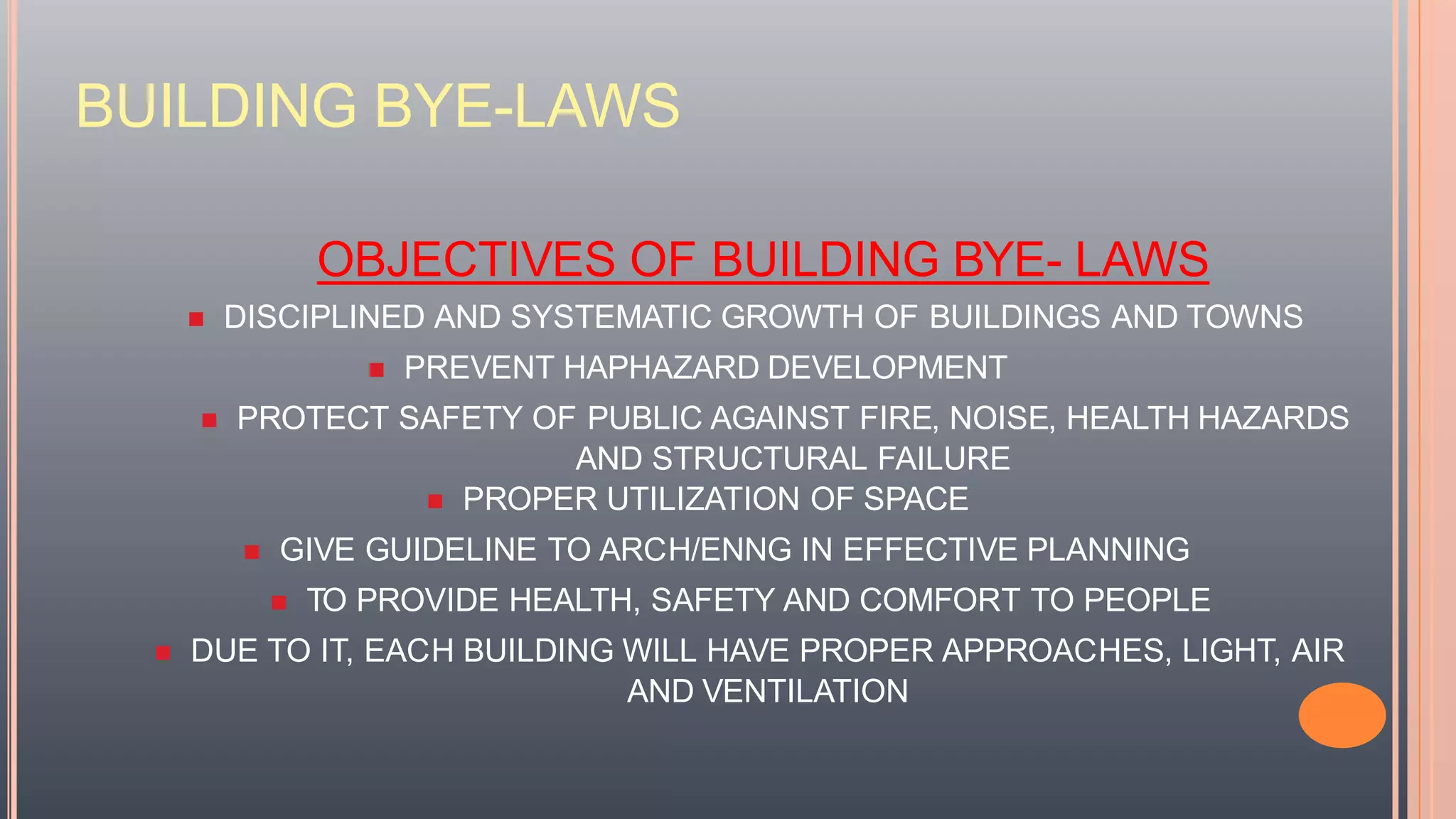 BUILDING BYE-LAWS
OBJECTIVES OF BUILDING BYE- LAWS
 DISCIPLINED AND SYSTEMATIC GROWTH OF BUILDINGS AND TOWNS
 PREVENT HAPHAZARD DEVELOPMENT
 PROTECT SAFETY OF PUBLIC AGAINST FIRE, NOISE, HEALTH HAZARDS
AND STRUCTURAL FAILURE
 PROPER UTILIZATION OF SPACE
 GIVE GUIDELINE TO ARCH/ENNG IN EFFECTIVE PLANNING
 TO PROVIDE HEALTH, SAFETY AND COMFORT TO PEOPLE
 DUE TO IT, EACH BUILDING WILL HAVE PROPER APPROACHES, LIGHT, AIR
AND VENTILATION
 