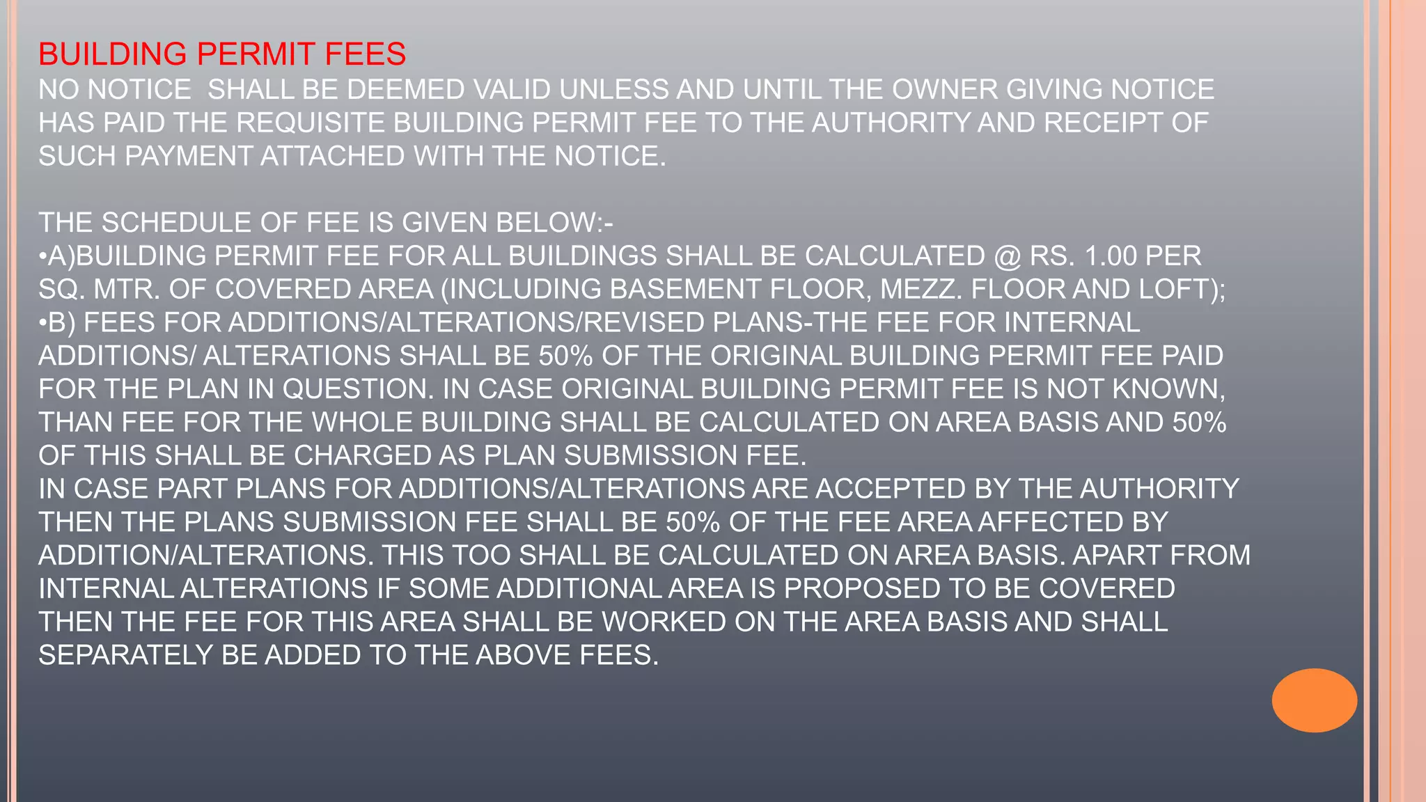 BUILDING PERMIT FEES
NO NOTICE SHALL BE DEEMED VALID UNLESS AND UNTIL THE OWNER GIVING NOTICE
HAS PAID THE REQUISITE BUILDING PERMIT FEE TO THE AUTHORITY AND RECEIPT OF
SUCH PAYMENT ATTACHED WITH THE NOTICE.
THE SCHEDULE OF FEE IS GIVEN BELOW:-
•A)BUILDING PERMIT FEE FOR ALL BUILDINGS SHALL BE CALCULATED @ RS. 1.00 PER
SQ. MTR. OF COVERED AREA (INCLUDING BASEMENT FLOOR, MEZZ. FLOOR AND LOFT);
•B) FEES FOR ADDITIONS/ALTERATIONS/REVISED PLANS-THE FEE FOR INTERNAL
ADDITIONS/ ALTERATIONS SHALL BE 50% OF THE ORIGINAL BUILDING PERMIT FEE PAID
FOR THE PLAN IN QUESTION. IN CASE ORIGINAL BUILDING PERMIT FEE IS NOT KNOWN,
THAN FEE FOR THE WHOLE BUILDING SHALL BE CALCULATED ON AREA BASIS AND 50%
OF THIS SHALL BE CHARGED AS PLAN SUBMISSION FEE.
IN CASE PART PLANS FOR ADDITIONS/ALTERATIONS ARE ACCEPTED BY THE AUTHORITY
THEN THE PLANS SUBMISSION FEE SHALL BE 50% OF THE FEE AREA AFFECTED BY
ADDITION/ALTERATIONS. THIS TOO SHALL BE CALCULATED ON AREA BASIS. APART FROM
INTERNAL ALTERATIONS IF SOME ADDITIONAL AREA IS PROPOSED TO BE COVERED
THEN THE FEE FOR THIS AREA SHALL BE WORKED ON THE AREA BASIS AND SHALL
SEPARATELY BE ADDED TO THE ABOVE FEES.
 