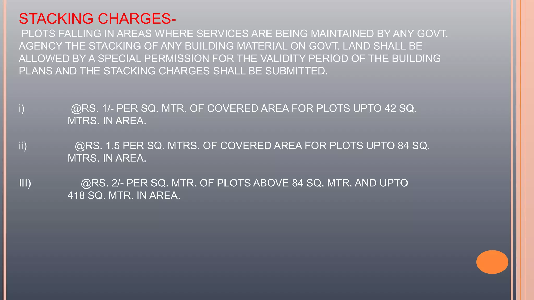 STACKING CHARGES-
PLOTS FALLING IN AREAS WHERE SERVICES ARE BEING MAINTAINED BY ANY GOVT.
AGENCY THE STACKING OF ANY BUILDING MATERIAL ON GOVT. LAND SHALL BE
ALLOWED BY A SPECIAL PERMISSION FOR THE VALIDITY PERIOD OF THE BUILDING
PLANS AND THE STACKING CHARGES SHALL BE SUBMITTED.
i) @RS. 1/- PER SQ. MTR. OF COVERED AREA FOR PLOTS UPTO 42 SQ.
MTRS. IN AREA.
ii) @RS. 1.5 PER SQ. MTRS. OF COVERED AREA FOR PLOTS UPTO 84 SQ.
MTRS. IN AREA.
III) @RS. 2/- PER SQ. MTR. OF PLOTS ABOVE 84 SQ. MTR. AND UPTO
418 SQ. MTR. IN AREA.
 