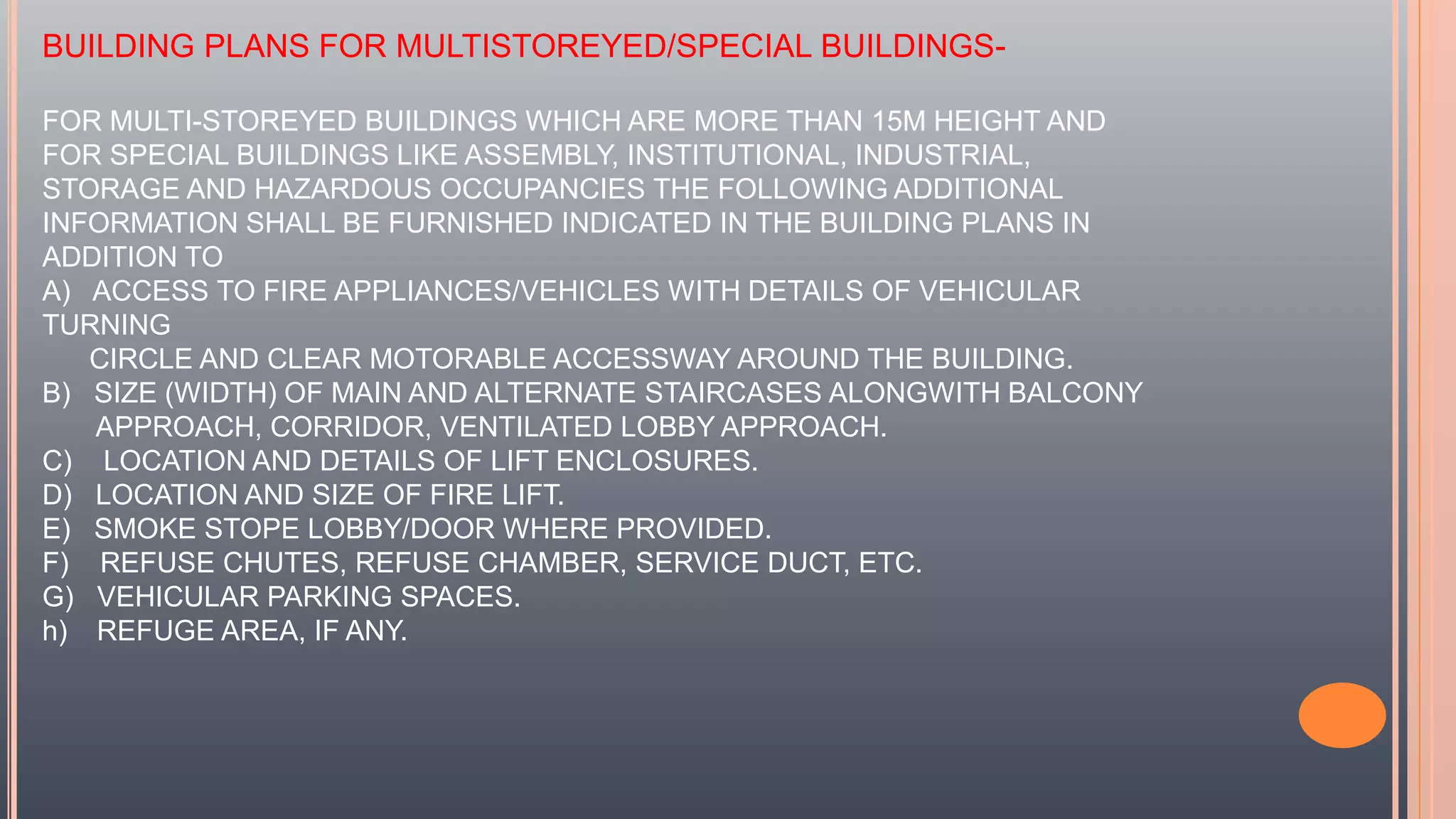 BUILDING PLANS FOR MULTISTOREYED/SPECIAL BUILDINGS-
FOR MULTI-STOREYED BUILDINGS WHICH ARE MORE THAN 15M HEIGHT AND
FOR SPECIAL BUILDINGS LIKE ASSEMBLY, INSTITUTIONAL, INDUSTRIAL,
STORAGE AND HAZARDOUS OCCUPANCIES THE FOLLOWING ADDITIONAL
INFORMATION SHALL BE FURNISHED INDICATED IN THE BUILDING PLANS IN
ADDITION TO
A) ACCESS TO FIRE APPLIANCES/VEHICLES WITH DETAILS OF VEHICULAR
TURNING
CIRCLE AND CLEAR MOTORABLE ACCESSWAY AROUND THE BUILDING.
B) SIZE (WIDTH) OF MAIN AND ALTERNATE STAIRCASES ALONGWITH BALCONY
APPROACH, CORRIDOR, VENTILATED LOBBY APPROACH.
C) LOCATION AND DETAILS OF LIFT ENCLOSURES.
D) LOCATION AND SIZE OF FIRE LIFT.
E) SMOKE STOPE LOBBY/DOOR WHERE PROVIDED.
F) REFUSE CHUTES, REFUSE CHAMBER, SERVICE DUCT, ETC.
G) VEHICULAR PARKING SPACES.
h) REFUGE AREA, IF ANY.
 
