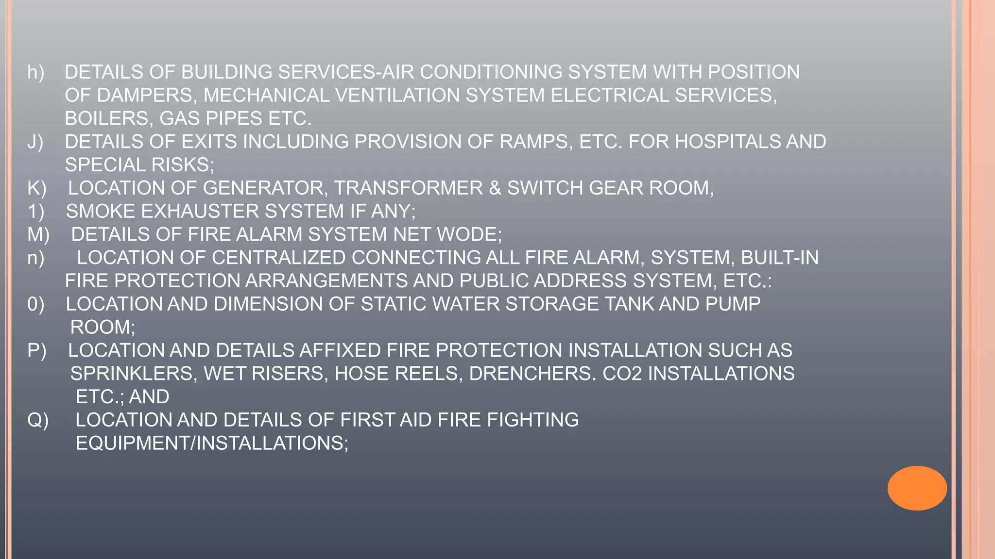 h) DETAILS OF BUILDING SERVICES-AIR CONDITIONING SYSTEM WITH POSITION
OF DAMPERS, MECHANICAL VENTILATION SYSTEM ELECTRICAL SERVICES,
BOILERS, GAS PIPES ETC.
J) DETAILS OF EXITS INCLUDING PROVISION OF RAMPS, ETC. FOR HOSPITALS AND
SPECIAL RISKS;
K) LOCATION OF GENERATOR, TRANSFORMER & SWITCH GEAR ROOM,
1) SMOKE EXHAUSTER SYSTEM IF ANY;
M) DETAILS OF FIRE ALARM SYSTEM NET WODE;
n) LOCATION OF CENTRALIZED CONNECTING ALL FIRE ALARM, SYSTEM, BUILT-IN
FIRE PROTECTION ARRANGEMENTS AND PUBLIC ADDRESS SYSTEM, ETC.:
0) LOCATION AND DIMENSION OF STATIC WATER STORAGE TANK AND PUMP
ROOM;
P) LOCATION AND DETAILS AFFIXED FIRE PROTECTION INSTALLATION SUCH AS
SPRINKLERS, WET RISERS, HOSE REELS, DRENCHERS. CO2 INSTALLATIONS
ETC.; AND
Q) LOCATION AND DETAILS OF FIRST AID FIRE FIGHTING
EQUIPMENT/INSTALLATIONS;
 