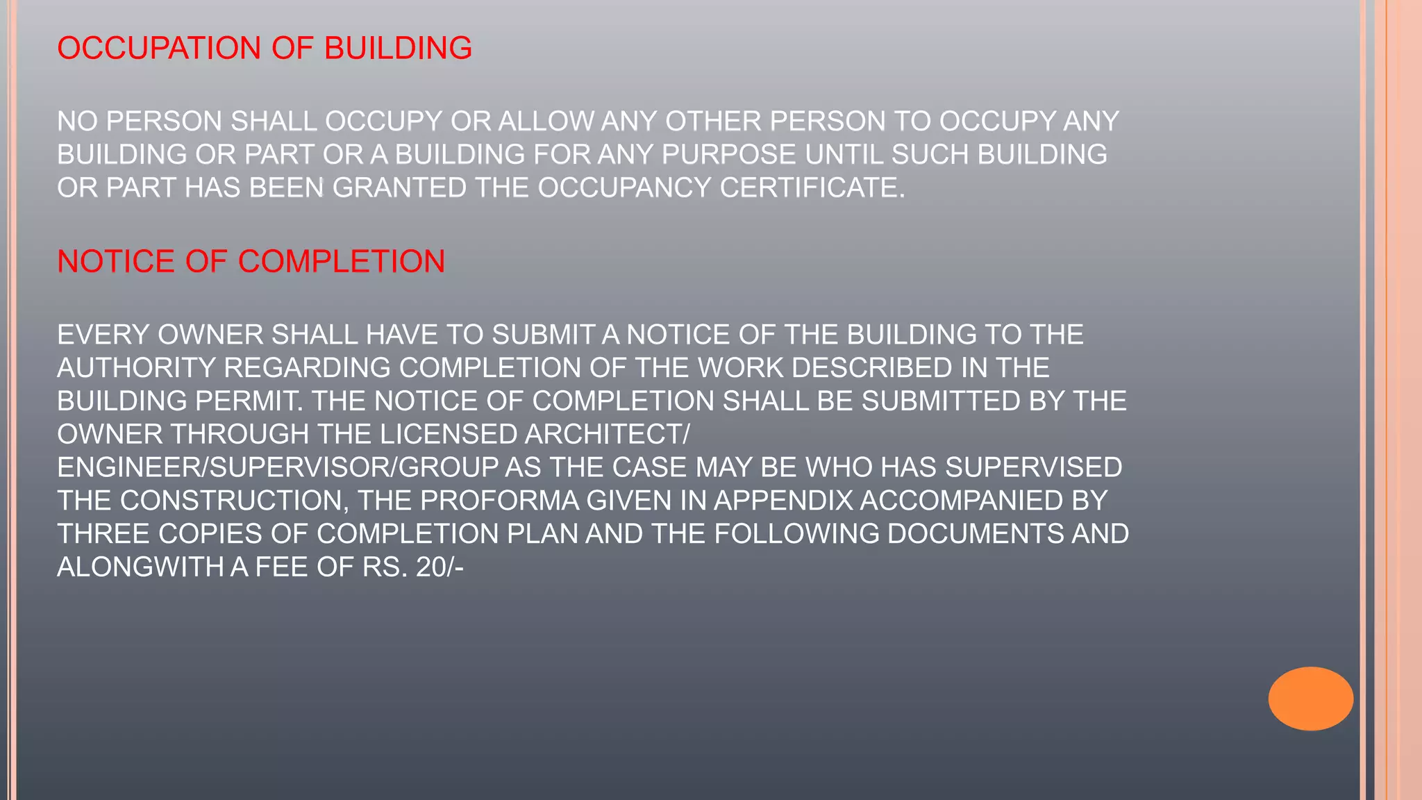 OCCUPATION OF BUILDING
NO PERSON SHALL OCCUPY OR ALLOW ANY OTHER PERSON TO OCCUPY ANY
BUILDING OR PART OR A BUILDING FOR ANY PURPOSE UNTIL SUCH BUILDING
OR PART HAS BEEN GRANTED THE OCCUPANCY CERTIFICATE.
NOTICE OF COMPLETION
EVERY OWNER SHALL HAVE TO SUBMIT A NOTICE OF THE BUILDING TO THE
AUTHORITY REGARDING COMPLETION OF THE WORK DESCRIBED IN THE
BUILDING PERMIT. THE NOTICE OF COMPLETION SHALL BE SUBMITTED BY THE
OWNER THROUGH THE LICENSED ARCHITECT/
ENGINEER/SUPERVISOR/GROUP AS THE CASE MAY BE WHO HAS SUPERVISED
THE CONSTRUCTION, THE PROFORMA GIVEN IN APPENDIX ACCOMPANIED BY
THREE COPIES OF COMPLETION PLAN AND THE FOLLOWING DOCUMENTS AND
ALONGWITH A FEE OF RS. 20/-
 
