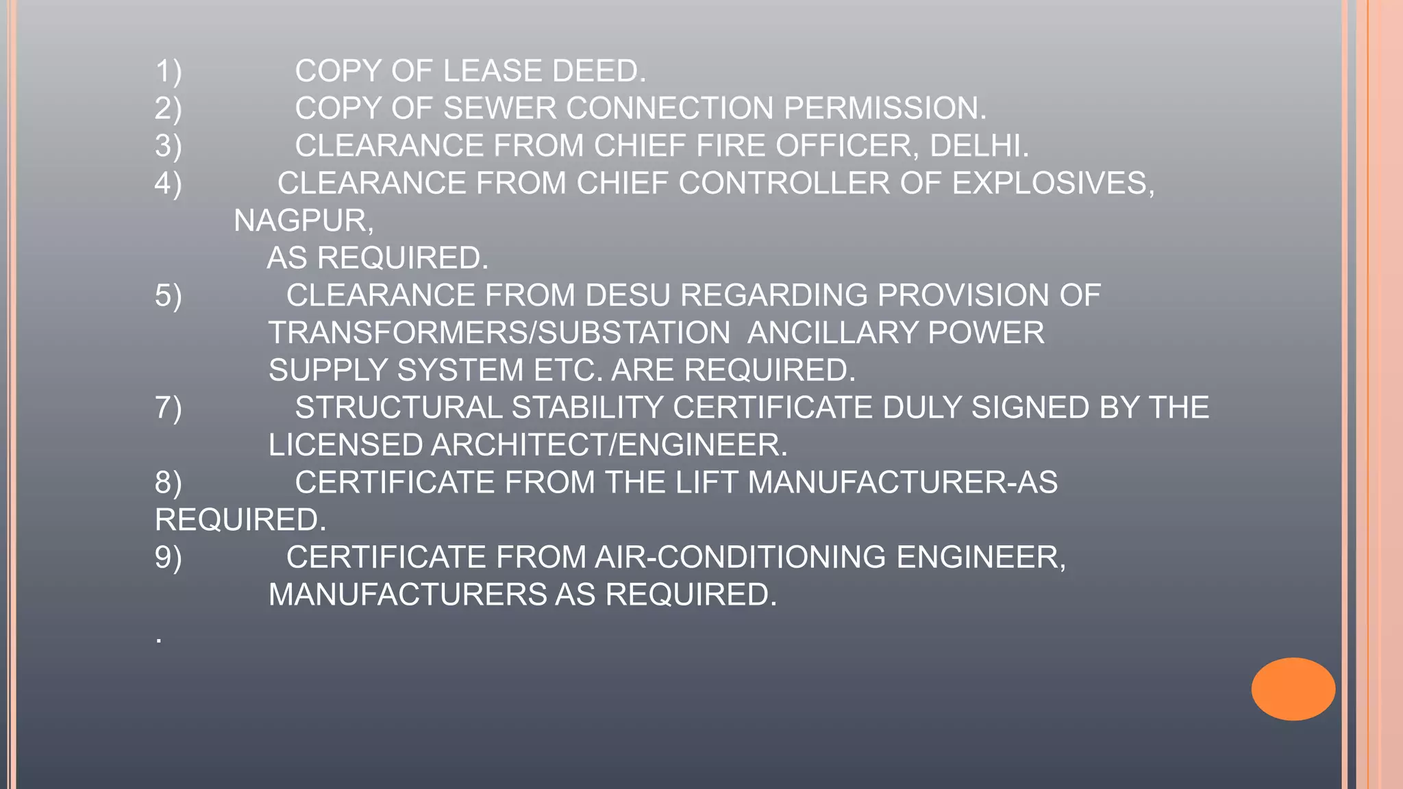 1) COPY OF LEASE DEED.
2) COPY OF SEWER CONNECTION PERMISSION.
3) CLEARANCE FROM CHIEF FIRE OFFICER, DELHI.
4) CLEARANCE FROM CHIEF CONTROLLER OF EXPLOSIVES,
NAGPUR,
AS REQUIRED.
5) CLEARANCE FROM DESU REGARDING PROVISION OF
TRANSFORMERS/SUBSTATION ANCILLARY POWER
SUPPLY SYSTEM ETC. ARE REQUIRED.
7) STRUCTURAL STABILITY CERTIFICATE DULY SIGNED BY THE
LICENSED ARCHITECT/ENGINEER.
8) CERTIFICATE FROM THE LIFT MANUFACTURER-AS
REQUIRED.
9) CERTIFICATE FROM AIR-CONDITIONING ENGINEER,
MANUFACTURERS AS REQUIRED.
.
 