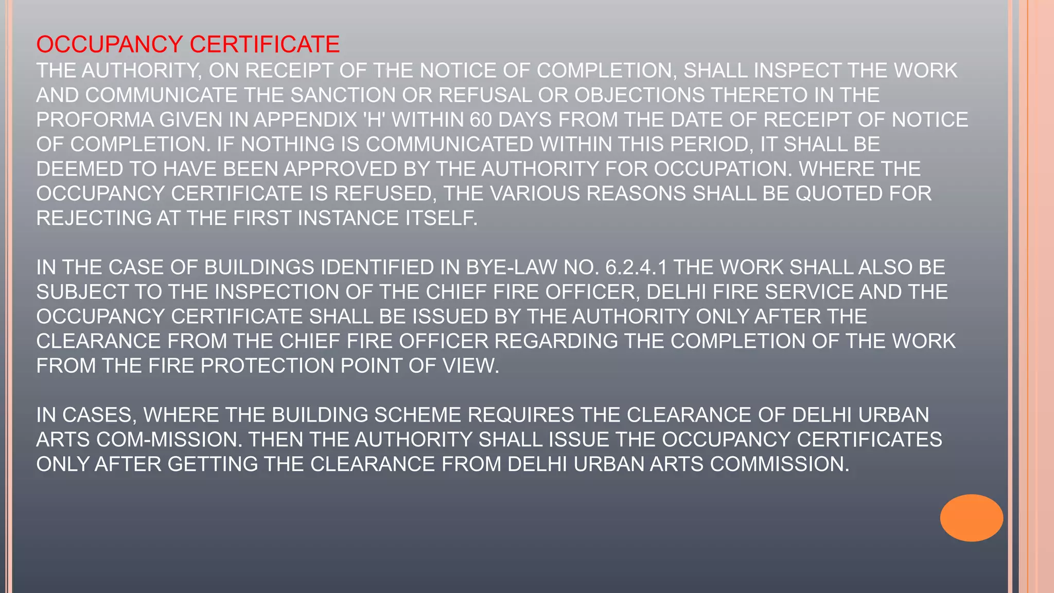 OCCUPANCY CERTIFICATE
THE AUTHORITY, ON RECEIPT OF THE NOTICE OF COMPLETION, SHALL INSPECT THE WORK
AND COMMUNICATE THE SANCTION OR REFUSAL OR OBJECTIONS THERETO IN THE
PROFORMA GIVEN IN APPENDIX 'H' WITHIN 60 DAYS FROM THE DATE OF RECEIPT OF NOTICE
OF COMPLETION. IF NOTHING IS COMMUNICATED WITHIN THIS PERIOD, IT SHALL BE
DEEMED TO HAVE BEEN APPROVED BY THE AUTHORITY FOR OCCUPATION. WHERE THE
OCCUPANCY CERTIFICATE IS REFUSED, THE VARIOUS REASONS SHALL BE QUOTED FOR
REJECTING AT THE FIRST INSTANCE ITSELF.
IN THE CASE OF BUILDINGS IDENTIFIED IN BYE-LAW NO. 6.2.4.1 THE WORK SHALL ALSO BE
SUBJECT TO THE INSPECTION OF THE CHIEF FIRE OFFICER, DELHI FIRE SERVICE AND THE
OCCUPANCY CERTIFICATE SHALL BE ISSUED BY THE AUTHORITY ONLY AFTER THE
CLEARANCE FROM THE CHIEF FIRE OFFICER REGARDING THE COMPLETION OF THE WORK
FROM THE FIRE PROTECTION POINT OF VIEW.
IN CASES, WHERE THE BUILDING SCHEME REQUIRES THE CLEARANCE OF DELHI URBAN
ARTS COM-MISSION. THEN THE AUTHORITY SHALL ISSUE THE OCCUPANCY CERTIFICATES
ONLY AFTER GETTING THE CLEARANCE FROM DELHI URBAN ARTS COMMISSION.
 