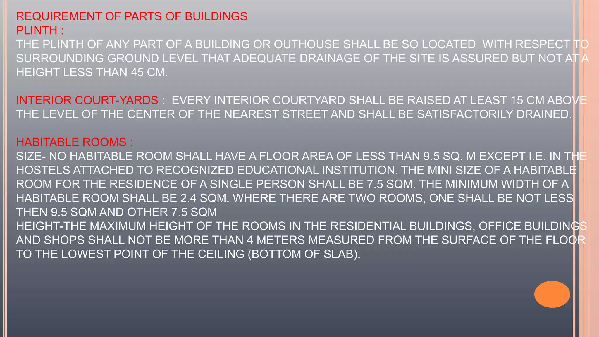 REQUIREMENT OF PARTS OF BUILDINGS
PLINTH :
THE PLINTH OF ANY PART OF A BUILDING OR OUTHOUSE SHALL BE SO LOCATED WITH RESPECT TO
SURROUNDING GROUND LEVEL THAT ADEQUATE DRAINAGE OF THE SITE IS ASSURED BUT NOT AT A
HEIGHT LESS THAN 45 CM.
INTERIOR COURT-YARDS : EVERY INTERIOR COURTYARD SHALL BE RAISED AT LEAST 15 CM ABOVE
THE LEVEL OF THE CENTER OF THE NEAREST STREET AND SHALL BE SATISFACTORILY DRAINED.
HABITABLE ROOMS :
SIZE- NO HABITABLE ROOM SHALL HAVE A FLOOR AREA OF LESS THAN 9.5 SQ. M EXCEPT I.E. IN THE
HOSTELS ATTACHED TO RECOGNIZED EDUCATIONAL INSTITUTION. THE MINI SIZE OF A HABITABLE
ROOM FOR THE RESIDENCE OF A SINGLE PERSON SHALL BE 7.5 SQM. THE MINIMUM WIDTH OF A
HABITABLE ROOM SHALL BE 2.4 SQM. WHERE THERE ARE TWO ROOMS, ONE SHALL BE NOT LESS
THEN 9.5 SQM AND OTHER 7.5 SQM
HEIGHT-THE MAXIMUM HEIGHT OF THE ROOMS IN THE RESIDENTIAL BUILDINGS, OFFICE BUILDINGS
AND SHOPS SHALL NOT BE MORE THAN 4 METERS MEASURED FROM THE SURFACE OF THE FLOOR
TO THE LOWEST POINT OF THE CEILING (BOTTOM OF SLAB).
 