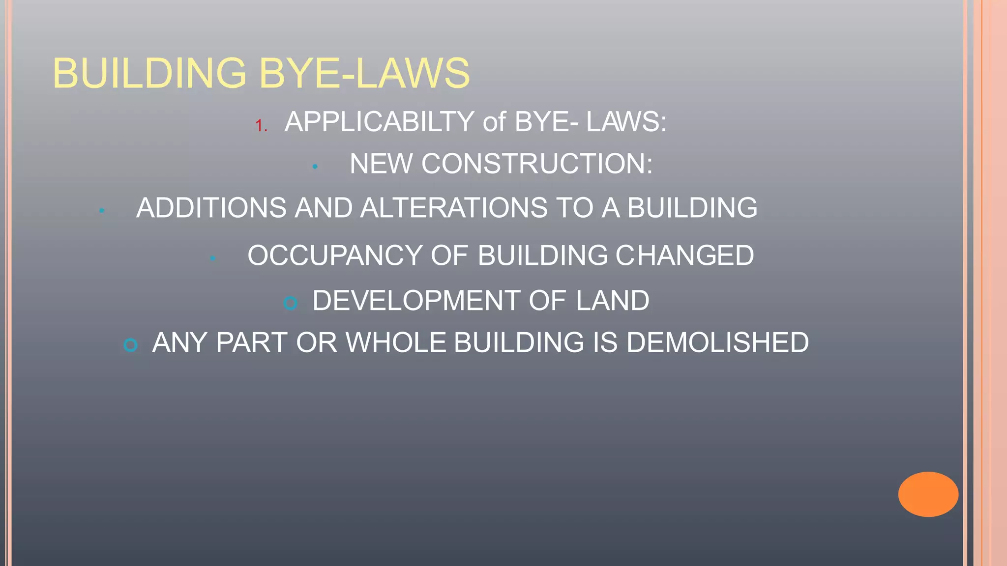 BUILDING BYE-LAWS
1. APPLICABILTY of BYE- LAWS:
• NEW CONSTRUCTION:
• ADDITIONS AND ALTERATIONS TO A BUILDING
• OCCUPANCY OF BUILDING CHANGED
 DEVELOPMENT OF LAND
 ANY PART OR WHOLE BUILDING IS DEMOLISHED
 