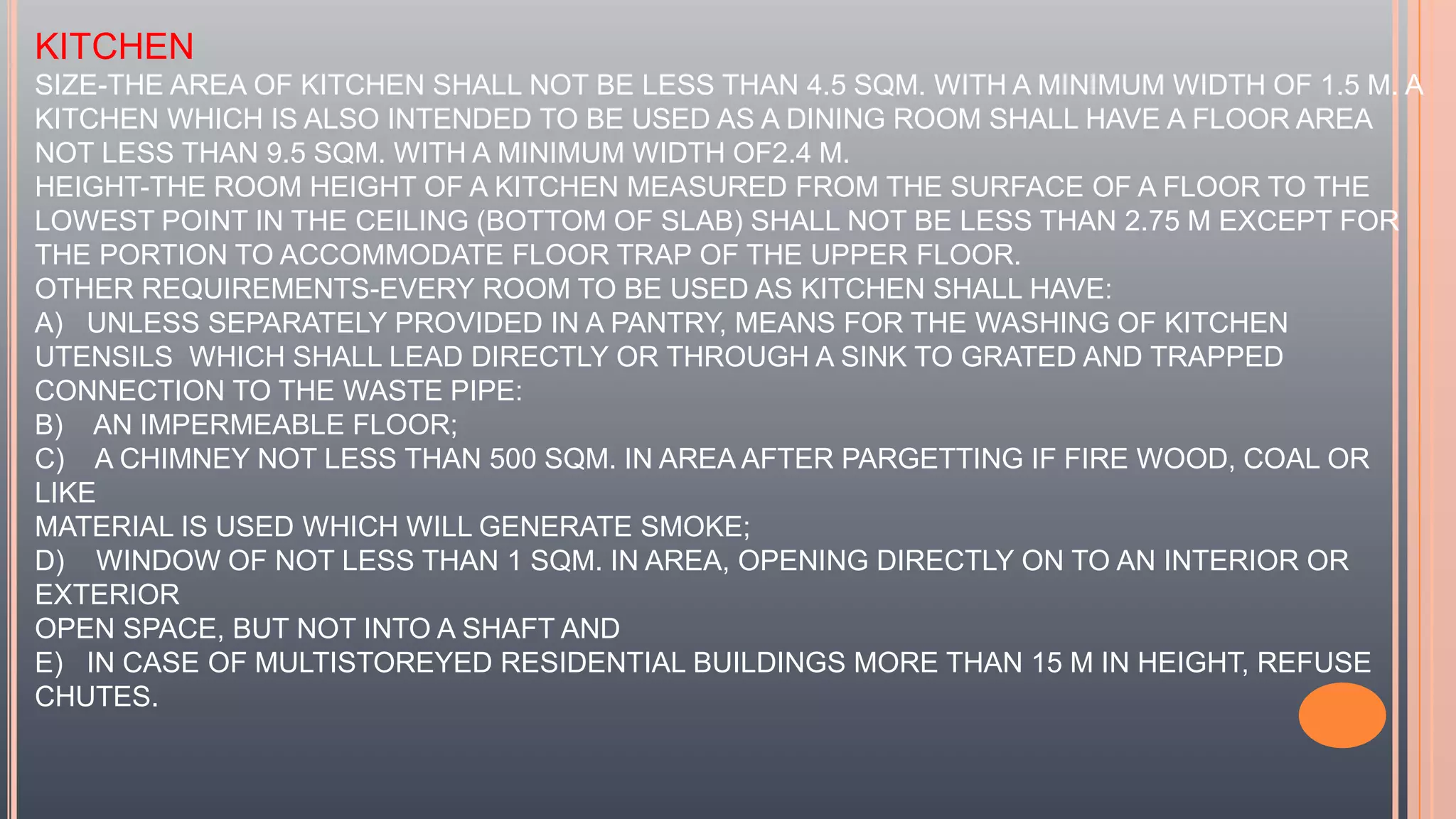 KITCHEN
SIZE-THE AREA OF KITCHEN SHALL NOT BE LESS THAN 4.5 SQM. WITH A MINIMUM WIDTH OF 1.5 M. A
KITCHEN WHICH IS ALSO INTENDED TO BE USED AS A DINING ROOM SHALL HAVE A FLOOR AREA
NOT LESS THAN 9.5 SQM. WITH A MINIMUM WIDTH OF2.4 M.
HEIGHT-THE ROOM HEIGHT OF A KITCHEN MEASURED FROM THE SURFACE OF A FLOOR TO THE
LOWEST POINT IN THE CEILING (BOTTOM OF SLAB) SHALL NOT BE LESS THAN 2.75 M EXCEPT FOR
THE PORTION TO ACCOMMODATE FLOOR TRAP OF THE UPPER FLOOR.
OTHER REQUIREMENTS-EVERY ROOM TO BE USED AS KITCHEN SHALL HAVE:
A) UNLESS SEPARATELY PROVIDED IN A PANTRY, MEANS FOR THE WASHING OF KITCHEN
UTENSILS WHICH SHALL LEAD DIRECTLY OR THROUGH A SINK TO GRATED AND TRAPPED
CONNECTION TO THE WASTE PIPE:
B) AN IMPERMEABLE FLOOR;
C) A CHIMNEY NOT LESS THAN 500 SQM. IN AREA AFTER PARGETTING IF FIRE WOOD, COAL OR
LIKE
MATERIAL IS USED WHICH WILL GENERATE SMOKE;
D) WINDOW OF NOT LESS THAN 1 SQM. IN AREA, OPENING DIRECTLY ON TO AN INTERIOR OR
EXTERIOR
OPEN SPACE, BUT NOT INTO A SHAFT AND
E) IN CASE OF MULTISTOREYED RESIDENTIAL BUILDINGS MORE THAN 15 M IN HEIGHT, REFUSE
CHUTES.
 