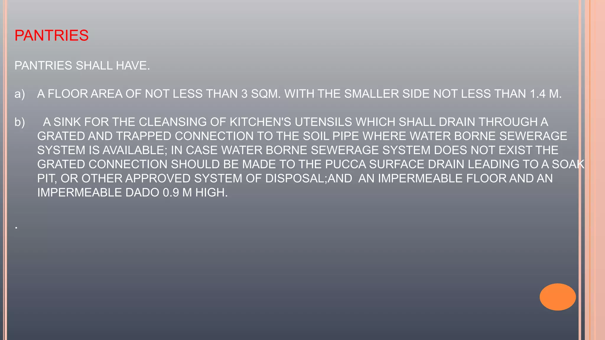 PANTRIES
PANTRIES SHALL HAVE.
a) A FLOOR AREA OF NOT LESS THAN 3 SQM. WITH THE SMALLER SIDE NOT LESS THAN 1.4 M.
b) A SINK FOR THE CLEANSING OF KITCHEN'S UTENSILS WHICH SHALL DRAIN THROUGH A
GRATED AND TRAPPED CONNECTION TO THE SOIL PIPE WHERE WATER BORNE SEWERAGE
SYSTEM IS AVAILABLE; IN CASE WATER BORNE SEWERAGE SYSTEM DOES NOT EXIST THE
GRATED CONNECTION SHOULD BE MADE TO THE PUCCA SURFACE DRAIN LEADING TO A SOAK
PIT, OR OTHER APPROVED SYSTEM OF DISPOSAL;AND AN IMPERMEABLE FLOOR AND AN
IMPERMEABLE DADO 0.9 M HIGH.
.
 