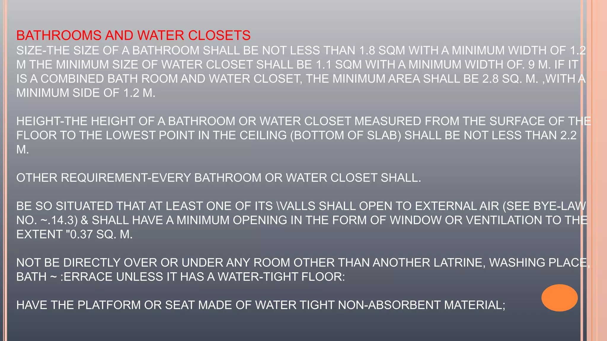 BATHROOMS AND WATER CLOSETS
SIZE-THE SIZE OF A BATHROOM SHALL BE NOT LESS THAN 1.8 SQM WITH A MINIMUM WIDTH OF 1.2
M THE MINIMUM SIZE OF WATER CLOSET SHALL BE 1.1 SQM WITH A MINIMUM WIDTH OF. 9 M. IF IT
IS A COMBINED BATH ROOM AND WATER CLOSET, THE MINIMUM AREA SHALL BE 2.8 SQ. M. ,WITH A
MINIMUM SIDE OF 1.2 M.
HEIGHT-THE HEIGHT OF A BATHROOM OR WATER CLOSET MEASURED FROM THE SURFACE OF THE
FLOOR TO THE LOWEST POINT IN THE CEILING (BOTTOM OF SLAB) SHALL BE NOT LESS THAN 2.2
M.
OTHER REQUIREMENT-EVERY BATHROOM OR WATER CLOSET SHALL.
BE SO SITUATED THAT AT LEAST ONE OF ITS VALLS SHALL OPEN TO EXTERNAL AIR (SEE BYE-LAW
NO. ~.14.3) & SHALL HAVE A MINIMUM OPENING IN THE FORM OF WINDOW OR VENTILATION TO THE
EXTENT "0.37 SQ. M.
NOT BE DIRECTLY OVER OR UNDER ANY ROOM OTHER THAN ANOTHER LATRINE, WASHING PLACE,
BATH ~ :ERRACE UNLESS IT HAS A WATER-TIGHT FLOOR:
HAVE THE PLATFORM OR SEAT MADE OF WATER TIGHT NON-ABSORBENT MATERIAL;
 