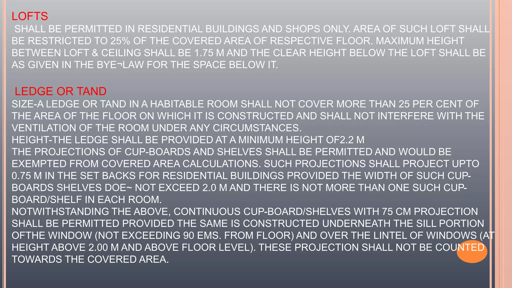 LOFTS
SHALL BE PERMITTED IN RESIDENTIAL BUILDINGS AND SHOPS ONLY. AREA OF SUCH LOFT SHALL
BE RESTRICTED TO 25% OF THE COVERED AREA OF RESPECTIVE FLOOR. MAXIMUM HEIGHT
BETWEEN LOFT & CEILING SHALL BE 1.75 M AND THE CLEAR HEIGHT BELOW THE LOFT SHALL BE
AS GIVEN IN THE BYE¬LAW FOR THE SPACE BELOW IT.
LEDGE OR TAND
SIZE-A LEDGE OR TAND IN A HABITABLE ROOM SHALL NOT COVER MORE THAN 25 PER CENT OF
THE AREA OF THE FLOOR ON WHICH IT IS CONSTRUCTED AND SHALL NOT INTERFERE WITH THE
VENTILATION OF THE ROOM UNDER ANY CIRCUMSTANCES.
HEIGHT-THE LEDGE SHALL BE PROVIDED AT A MINIMUM HEIGHT OF2.2 M
THE PROJECTIONS OF CUP-BOARDS AND SHELVES SHALL BE PERMITTED AND WOULD BE
EXEMPTED FROM COVERED AREA CALCULATIONS. SUCH PROJECTIONS SHALL PROJECT UPTO
0.75 M IN THE SET BACKS FOR RESIDENTIAL BUILDINGS PROVIDED THE WIDTH OF SUCH CUP-
BOARDS SHELVES DOE~ NOT EXCEED 2.0 M AND THERE IS NOT MORE THAN ONE SUCH CUP-
BOARD/SHELF IN EACH ROOM.
NOTWITHSTANDING THE ABOVE, CONTINUOUS CUP-BOARD/SHELVES WITH 75 CM PROJECTION
SHALL BE PERMITTED PROVIDED THE SAME IS CONSTRUCTED UNDERNEATH THE SILL PORTION
OFTHE WINDOW (NOT EXCEEDING 90 EMS. FROM FLOOR) AND OVER THE LINTEL OF WINDOWS (AT
HEIGHT ABOVE 2.00 M AND ABOVE FLOOR LEVEL). THESE PROJECTION SHALL NOT BE COUNTED
TOWARDS THE COVERED AREA.
 