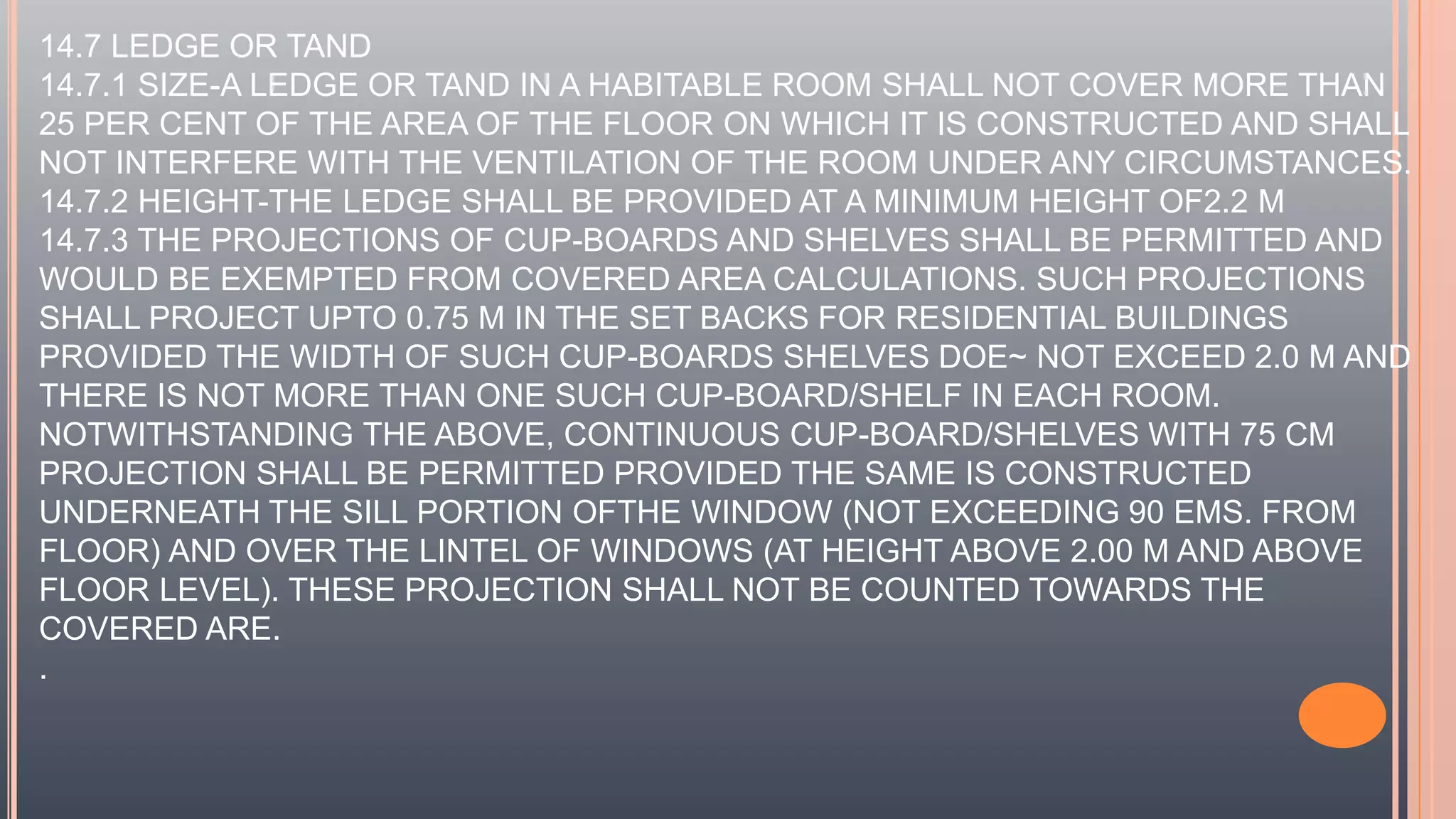 14.7 LEDGE OR TAND
14.7.1 SIZE-A LEDGE OR TAND IN A HABITABLE ROOM SHALL NOT COVER MORE THAN
25 PER CENT OF THE AREA OF THE FLOOR ON WHICH IT IS CONSTRUCTED AND SHALL
NOT INTERFERE WITH THE VENTILATION OF THE ROOM UNDER ANY CIRCUMSTANCES.
14.7.2 HEIGHT-THE LEDGE SHALL BE PROVIDED AT A MINIMUM HEIGHT OF2.2 M
14.7.3 THE PROJECTIONS OF CUP-BOARDS AND SHELVES SHALL BE PERMITTED AND
WOULD BE EXEMPTED FROM COVERED AREA CALCULATIONS. SUCH PROJECTIONS
SHALL PROJECT UPTO 0.75 M IN THE SET BACKS FOR RESIDENTIAL BUILDINGS
PROVIDED THE WIDTH OF SUCH CUP-BOARDS SHELVES DOE~ NOT EXCEED 2.0 M AND
THERE IS NOT MORE THAN ONE SUCH CUP-BOARD/SHELF IN EACH ROOM.
NOTWITHSTANDING THE ABOVE, CONTINUOUS CUP-BOARD/SHELVES WITH 75 CM
PROJECTION SHALL BE PERMITTED PROVIDED THE SAME IS CONSTRUCTED
UNDERNEATH THE SILL PORTION OFTHE WINDOW (NOT EXCEEDING 90 EMS. FROM
FLOOR) AND OVER THE LINTEL OF WINDOWS (AT HEIGHT ABOVE 2.00 M AND ABOVE
FLOOR LEVEL). THESE PROJECTION SHALL NOT BE COUNTED TOWARDS THE
COVERED ARE.
.
 