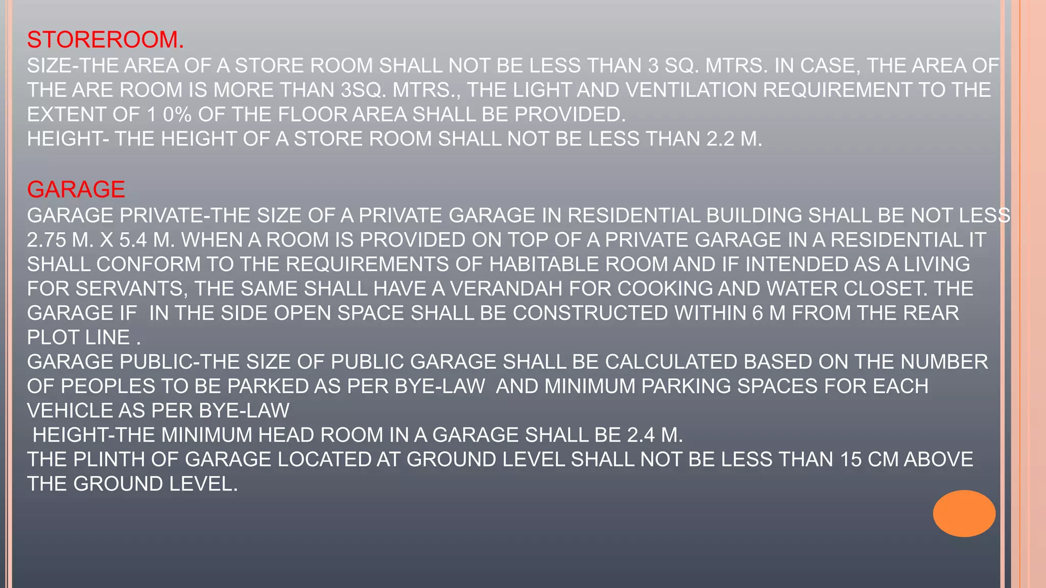 STOREROOM.
SIZE-THE AREA OF A STORE ROOM SHALL NOT BE LESS THAN 3 SQ. MTRS. IN CASE, THE AREA OF
THE ARE ROOM IS MORE THAN 3SQ. MTRS., THE LIGHT AND VENTILATION REQUIREMENT TO THE
EXTENT OF 1 0% OF THE FLOOR AREA SHALL BE PROVIDED.
HEIGHT- THE HEIGHT OF A STORE ROOM SHALL NOT BE LESS THAN 2.2 M.
GARAGE
GARAGE PRIVATE-THE SIZE OF A PRIVATE GARAGE IN RESIDENTIAL BUILDING SHALL BE NOT LESS
2.75 M. X 5.4 M. WHEN A ROOM IS PROVIDED ON TOP OF A PRIVATE GARAGE IN A RESIDENTIAL IT
SHALL CONFORM TO THE REQUIREMENTS OF HABITABLE ROOM AND IF INTENDED AS A LIVING
FOR SERVANTS, THE SAME SHALL HAVE A VERANDAH FOR COOKING AND WATER CLOSET. THE
GARAGE IF IN THE SIDE OPEN SPACE SHALL BE CONSTRUCTED WITHIN 6 M FROM THE REAR
PLOT LINE .
GARAGE PUBLIC-THE SIZE OF PUBLIC GARAGE SHALL BE CALCULATED BASED ON THE NUMBER
OF PEOPLES TO BE PARKED AS PER BYE-LAW AND MINIMUM PARKING SPACES FOR EACH
VEHICLE AS PER BYE-LAW
HEIGHT-THE MINIMUM HEAD ROOM IN A GARAGE SHALL BE 2.4 M.
THE PLINTH OF GARAGE LOCATED AT GROUND LEVEL SHALL NOT BE LESS THAN 15 CM ABOVE
THE GROUND LEVEL.
 