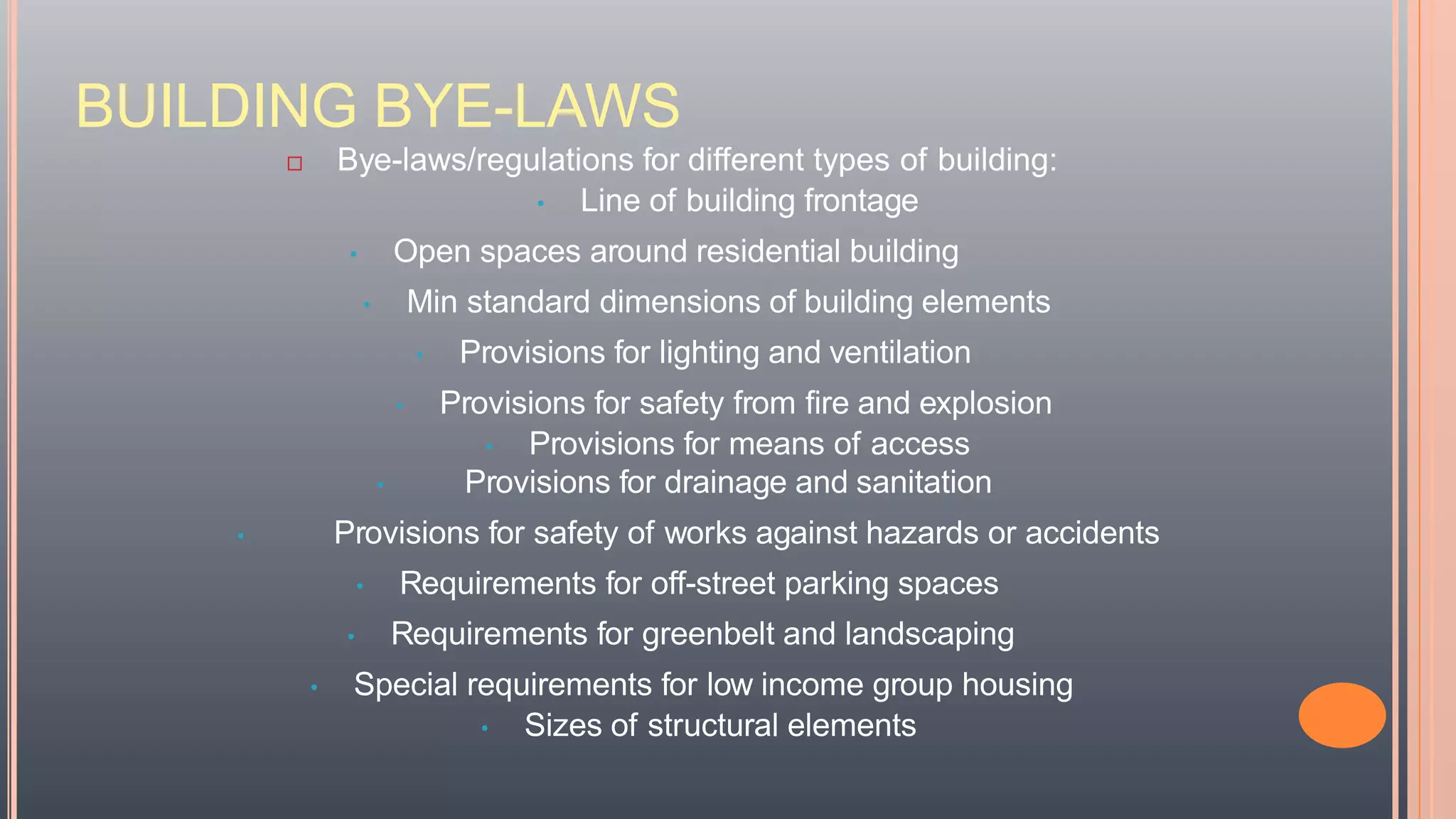 BUILDING BYE-LAWS
 Bye-laws/regulations for different types of building:
• Line of building frontage
• Open spaces around residential building
• Min standard dimensions of building elements
• Provisions for lighting and ventilation
• Provisions for safety from fire and explosion
• Provisions for means of access
• Provisions for drainage and sanitation
• Provisions for safety of works against hazards or accidents
• Requirements for off-street parking spaces
• Requirements for greenbelt and landscaping
• Special requirements for low income group housing
• Sizes of structural elements
 