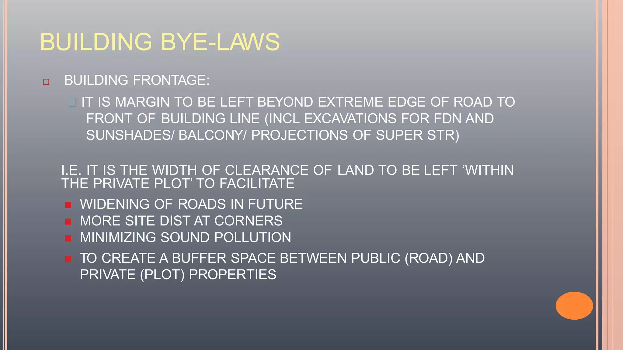 BUILDING BYE-LAWS
 BUILDING FRONTAGE:
IT IS MARGIN TO BE LEFT BEYOND EXTREME EDGE OF ROAD TO
FRONT OF BUILDING LINE (INCL EXCAVATIONS FOR FDN AND
SUNSHADES/ BALCONY/ PROJECTIONS OF SUPER STR)
I.E. IT IS THE WIDTH OF CLEARANCE OF LAND TO BE LEFT ‘WITHIN
THE PRIVATE PLOT’ TO FACILITATE
 WIDENING OF ROADS IN FUTURE
 MORE SITE DIST AT CORNERS
 MINIMIZING SOUND POLLUTION
 TO CREATE A BUFFER SPACE BETWEEN PUBLIC (ROAD) AND
PRIVATE (PLOT) PROPERTIES
 