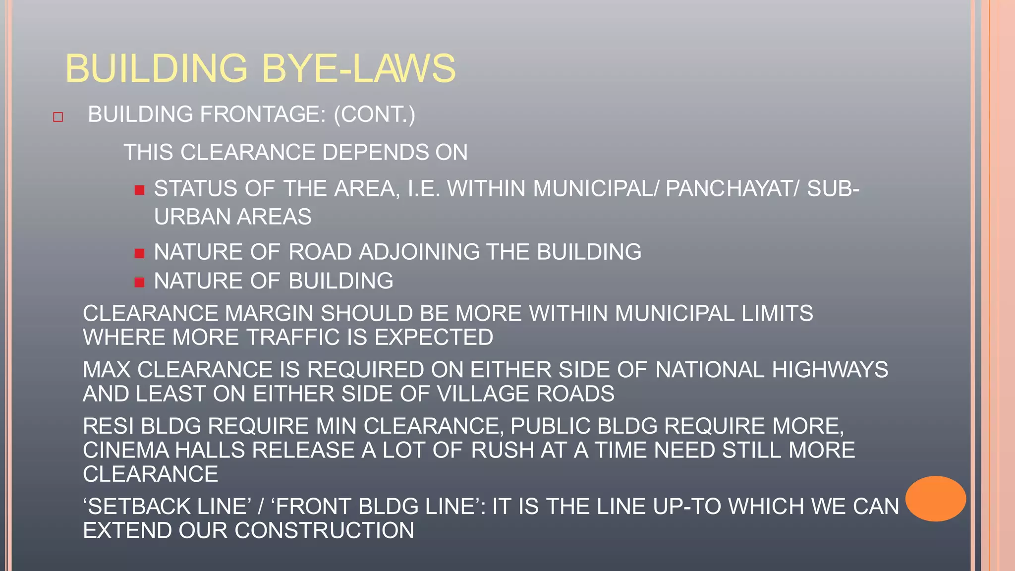 BUILDING BYE-LAWS
 BUILDING FRONTAGE: (CONT.)
THIS CLEARANCE DEPENDS ON
 STATUS OF THE AREA, I.E. WITHIN MUNICIPAL/ PANCHAYAT/ SUB-
URBAN AREAS
 NATURE OF ROAD ADJOINING THE BUILDING
 NATURE OF BUILDING
CLEARANCE MARGIN SHOULD BE MORE WITHIN MUNICIPAL LIMITS
WHERE MORE TRAFFIC IS EXPECTED
MAX CLEARANCE IS REQUIRED ON EITHER SIDE OF NATIONAL HIGHWAYS
AND LEAST ON EITHER SIDE OF VILLAGE ROADS
RESI BLDG REQUIRE MIN CLEARANCE, PUBLIC BLDG REQUIRE MORE,
CINEMA HALLS RELEASE A LOT OF RUSH AT A TIME NEED STILL MORE
CLEARANCE
‘SETBACK LINE’ / ‘FRONT BLDG LINE’: IT IS THE LINE UP-TO WHICH WE CAN
EXTEND OUR CONSTRUCTION
 