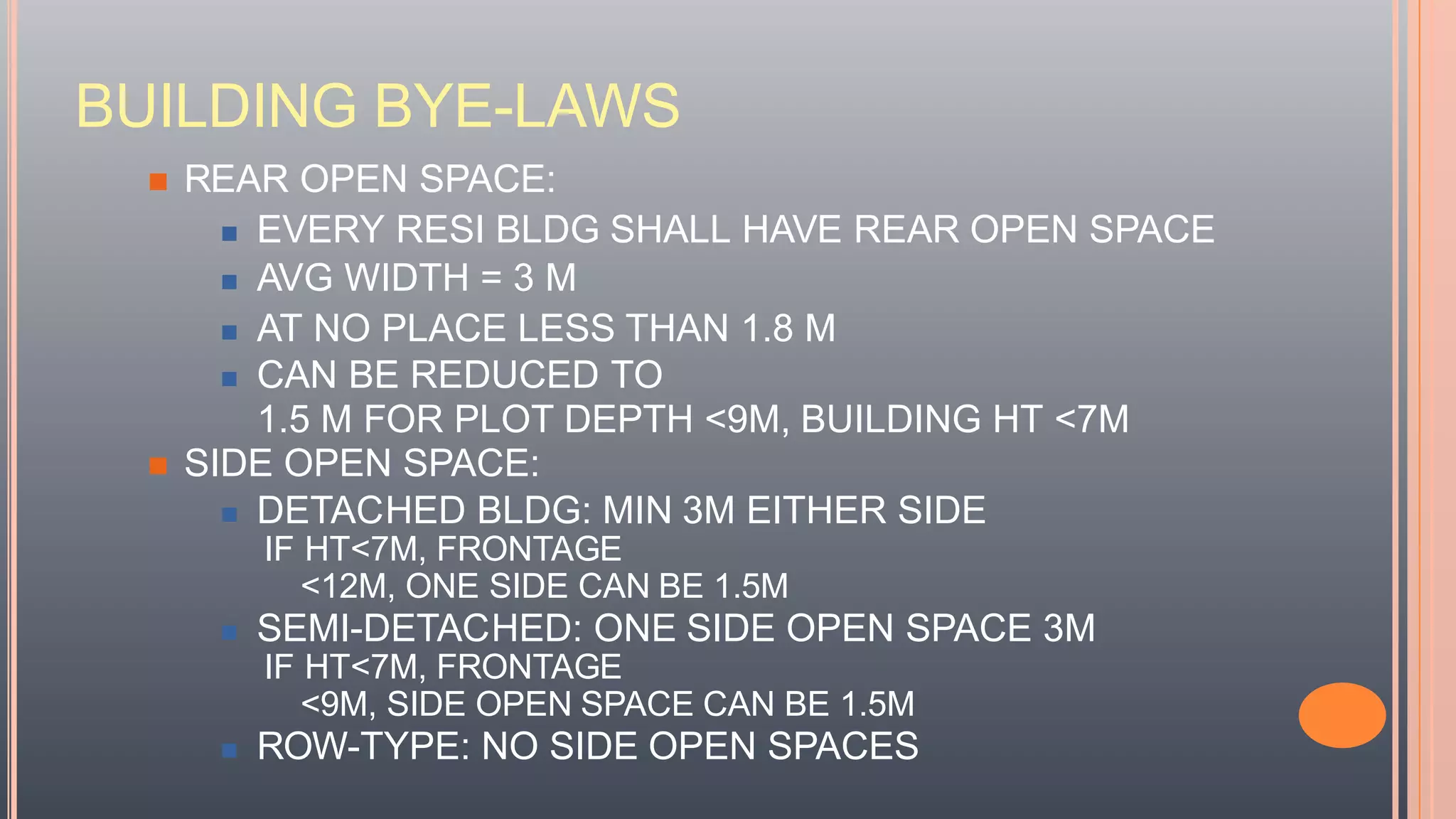 BUILDING BYE-LAWS
 REAR OPEN SPACE:
 EVERY RESI BLDG SHALL HAVE REAR OPEN SPACE
 AVG WIDTH = 3 M
 AT NO PLACE LESS THAN 1.8 M
 CAN BE REDUCED TO
1.5 M FOR PLOT DEPTH <9M, BUILDING HT <7M
 SIDE OPEN SPACE:
 DETACHED BLDG: MIN 3M EITHER SIDE
IF HT<7M, FRONTAGE
<12M, ONE SIDE CAN BE 1.5M
 SEMI-DETACHED: ONE SIDE OPEN SPACE 3M
IF HT<7M, FRONTAGE
<9M, SIDE OPEN SPACE CAN BE 1.5M
 ROW-TYPE: NO SIDE OPEN SPACES
 