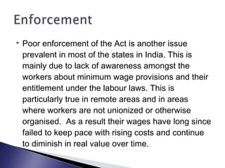  Poor enforcement of the Act is another issue
prevalent in most of the states in India. This is
mainly due to lack of awareness amongst the
workers about minimum wage provisions and their
entitlement under the labour laws. This is
particularly true in remote areas and in areas
where workers are not unionized or otherwise
organised. As a result their wages have long since
failed to keep pace with rising costs and continue
to diminish in real value over time.
 