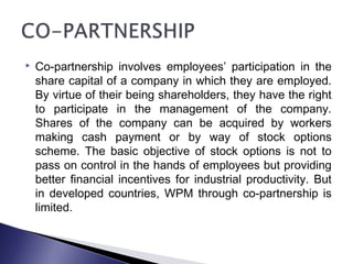  Co-partnership involves employees’ participation in the
share capital of a company in which they are employed.
By virtue of their being shareholders, they have the right
to participate in the management of the company.
Shares of the company can be acquired by workers
making cash payment or by way of stock options
scheme. The basic objective of stock options is not to
pass on control in the hands of employees but providing
better financial incentives for industrial productivity. But
in developed countries, WPM through co-partnership is
limited.
 
