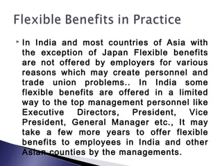  In India and most countries of Asia with
the exception of Japan Flexible benefits
are not offered by employers for various
reasons which may create personnel and
trade union problems.. In India some
flexible benefits are offered in a limited
way to the top management personnel like
Executive Directors, President, Vice
President, General Manager etc., It may
take a few more years to offer flexible
benefits to employees in India and other
Asian counties by the managements.
 