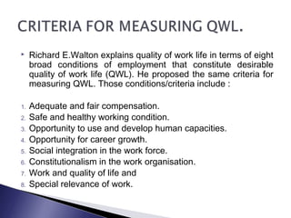  Richard E.Walton explains quality of work life in terms of eight
broad conditions of employment that constitute desirable
quality of work life (QWL). He proposed the same criteria for
measuring QWL. Those conditions/criteria include :
1. Adequate and fair compensation.
2. Safe and healthy working condition.
3. Opportunity to use and develop human capacities.
4. Opportunity for career growth.
5. Social integration in the work force.
6. Constitutionalism in the work organisation. 
7. Work and quality of life and
8. Special relevance of work.
 