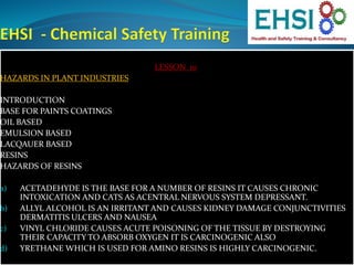 LESSON 10
HAZARDS IN PLANT INDUSTRIES
INTRODUCTION
BASE FOR PAINTS COATINGS
OIL BASED
EMULSION BASED
LACQAUER BASED
RESINS
HAZARDS OF RESINS
a) ACETADEHYDE IS THE BASE FOR A NUMBER OF RESINS IT CAUSES CHRONIC
INTOXICATION AND CATS AS ACENTRAL NERVOUS SYSTEM DEPRESSANT.
b) ALLYL ALCOHOL IS AN IRRITANT AND CAUSES KIDNEY DAMAGE CONJUNCTIVITIES
DERMATITIS ULCERS AND NAUSEA
c) VINYL CHLORIDE CAUSES ACUTE POISONING OF THE TISSUE BY DESTROYING
THEIR CAPACITY TO ABSORB OXYGEN IT IS CARCINOGENIC ALSO
d) YRETHANE WHICH IS USED FOR AMINO RESINS IS HIGHLY CARCINOGENIC.
 