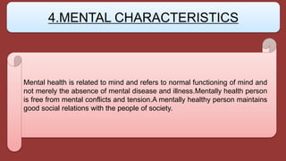 Mental health is related to mind and refers to normal functioning of mind and
not merely the absence of mental disease and illness.Mentally health person
is free from mental conflicts and tension.A mentally healthy person maintains
good social relations with the people of society.
4.MENTAL CHARACTERISTICS
 