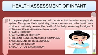 A complete physical assessment will be done that includes every body
system. Throughout the hospital stay, doctors, nurses, and other health care
providers continually assess the health of the baby, observing for signs of
problems or illness. Assessment may include:
1.FAMILY HISTORY
2.PAST MEDICAL HISTORY
3.PRESENT ILLNESS AND CHIEF COMPLAINT
4.ASSESSMENT OF DEVELOPMENT
5.REVIEW OF SYSTEM
6.HEAD TO TOE EXAMINATION
HEALTH ASSESSMENT OF INFANT
 
