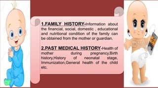 1.FAMILY HISTORY-Information about
the financial, social, domestic , educational
and nutritional condition of the family can
be obtained from the mother or guardian.
2.PAST MEDICAL HISTORY-Health of
mother during pregnancy,Birth
history,History of neonatal stage,
Immunization,General health of the child
etc.
 