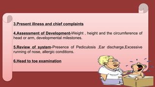 3.Present illness and chief complaints
4.Assessment of Development-Weight , height and the circumference of
head or arm, developmental milestones.
5.Review of system-Presence of Pediculosis ,Ear discharge,Excessive
running of nose, allergic conditions.
6.Head to toe examination
 