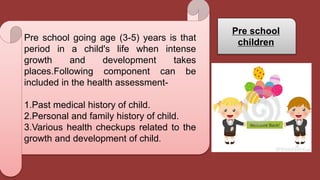 Pre school going age (3-5) years is that
period in a child's life when intense
growth and development takes
places.Following component can be
included in the health assessment-
1.Past medical history of child.
2.Personal and family history of child.
3.Various health checkups related to the
growth and development of child.
Pre school
children
 