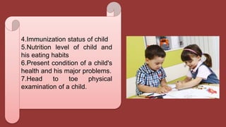4.Immunization status of child
5.Nutrition level of child and
his eating habits
6.Present condition of a child's
health and his major problems.
7.Head to toe physical
examination of a child.
 