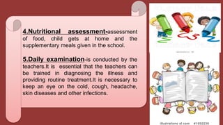 4.Nutritional assessment-assessment
of food, child gets at home and the
supplementary meals given in the school.
5.Daily examination-is conducted by the
teachers.It is essential that the teachers can
be trained in diagnosing the illness and
providing routine treatment.It is necessary to
keep an eye on the cold, cough, headache,
skin diseases and other infections.
 