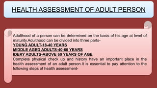 Adulthood of a person can be determined on the basis of his age at level of
maturity.Adulthood can be divided into three parts-
YOUNG ADULT-18-40 YEARS
MIDDLE AGED ADULTS-40-60 YEARS
IDERY ADULTS-ABOVE 60 YEARS OF AGE
Complete physical check up and history have an important place in the
health assessment of an adult person.It is essential to pay attention to the
following steps of health assessment-
HEALTH ASSESSMENT OF ADULT PERSON
 