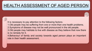 It is necessary to pay attention to the following factors-
1.Old people may be suffering from one or more than one health problems.
2.Symptoms of disease may not be well pronounced in the old people.
3.Old people may habitate to live with disease as they believe that now there
is no remedy for it.
4.Behaviour of family and society towards aged person plays an important
role in their health assessment.
HEALTH ASSESSMENT OF AGED PERSON
 
