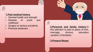 1.Past medical history
• General health and strength
• Disease of youth and
childhood
• Surgery or serious accidents
• Previous treatment
2.Personal and family history-In
this attention is paid to place of birth,
marriage, divorce, education
,position of familyetc.
3.Present Illness
 
