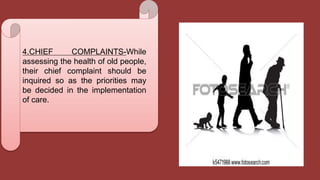 4.CHIEF COMPLAINTS-While
assessing the health of old people,
their chief complaint should be
inquired so as the priorities may
be decided in the implementation
of care.
 