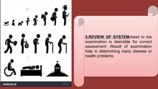 5.REVIEW OF SYSTEM-head to toe
examination is desirable for correct
assessment .Result of examination
help in determining many disease or
health problems.
 