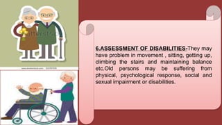 6.ASSESSMENT OF DISABILITIES-They may
have problem in movement , sitting, getting up,
climbing the stairs and maintaining balance
etc.Old persons may be suffering from
physical, psychological response, social and
sexual impairment or disabilities.
 
