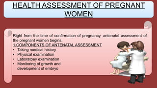 Right from the time of confirmation of pregnancy, antenatal assessment of
the pregnant women begins.
1.COMPONENTS OF ANTENATAL ASSESSMENT
• Taking medical history
• Physical examination
• Laboratoey examination
• Monitoring of growth and
development of embryo
HEALTH ASSESSMENT OF PREGNANT
WOMEN
 