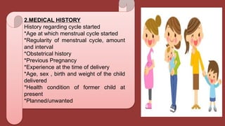 2.MEDICAL HISTORY
History regarding cycle started
*Age at which menstrual cycle started
*Regularity of menstrual cycle, amount
and interval
*Obstetrical history
*Previous Pregnancy
*Experience at the time of delivery
*Age, sex , birth and weight of the child
delivered
*Health condition of former child at
present
*Planned/unwanted
 