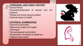 3.PERSONAL AND FAMILY HISTORY
*Social History
*Educational/standard of women and her
husband
*Marital and social sexual problem
*General status of health
4.PHYSICAL EXAMINATION
*General examination
*Measuring weight and height
*Vital signs
*Gynaecological examination
*Examination of breasts or abdomen
*Vaginal examination
 