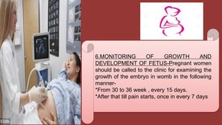 6.MONITORING OF GROWTH AND
DEVELOPMENT OF FETUS-Pregnant women
should be called to the clinic for examining the
growth of the embryo in womb in the following
manner-
*From 30 to 36 week , every 15 days.
*After that till pain starts, once in every 7 days
 